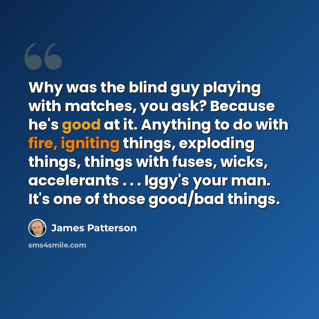 “Why was the blind guy playing with matches, you ask? Because he's good at it. Anything to do with fire, igniting things, exploding things, things with fuses, wicks, accelerants . . . Iggy's your man. It's one of those good/bad things.” quote by James Patterson