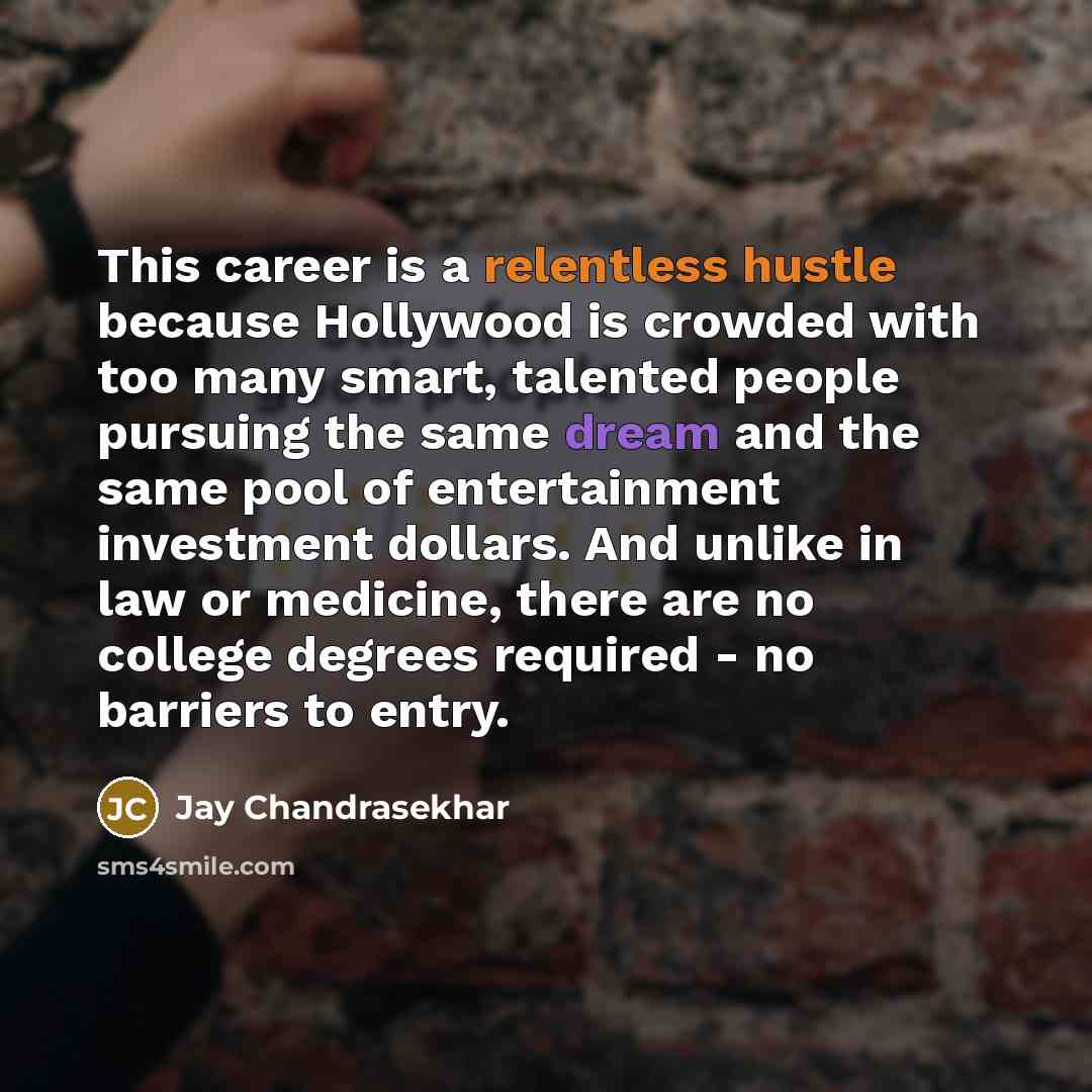 “This career is a relentless hustle because Hollywood is crowded with too many smart, talented people pursuing the same dream and the same pool of entertainment investment dollars. And unlike in law or medicine, there are no college degrees required - no barriers to entry.” quote by Jay Chandrasekhar