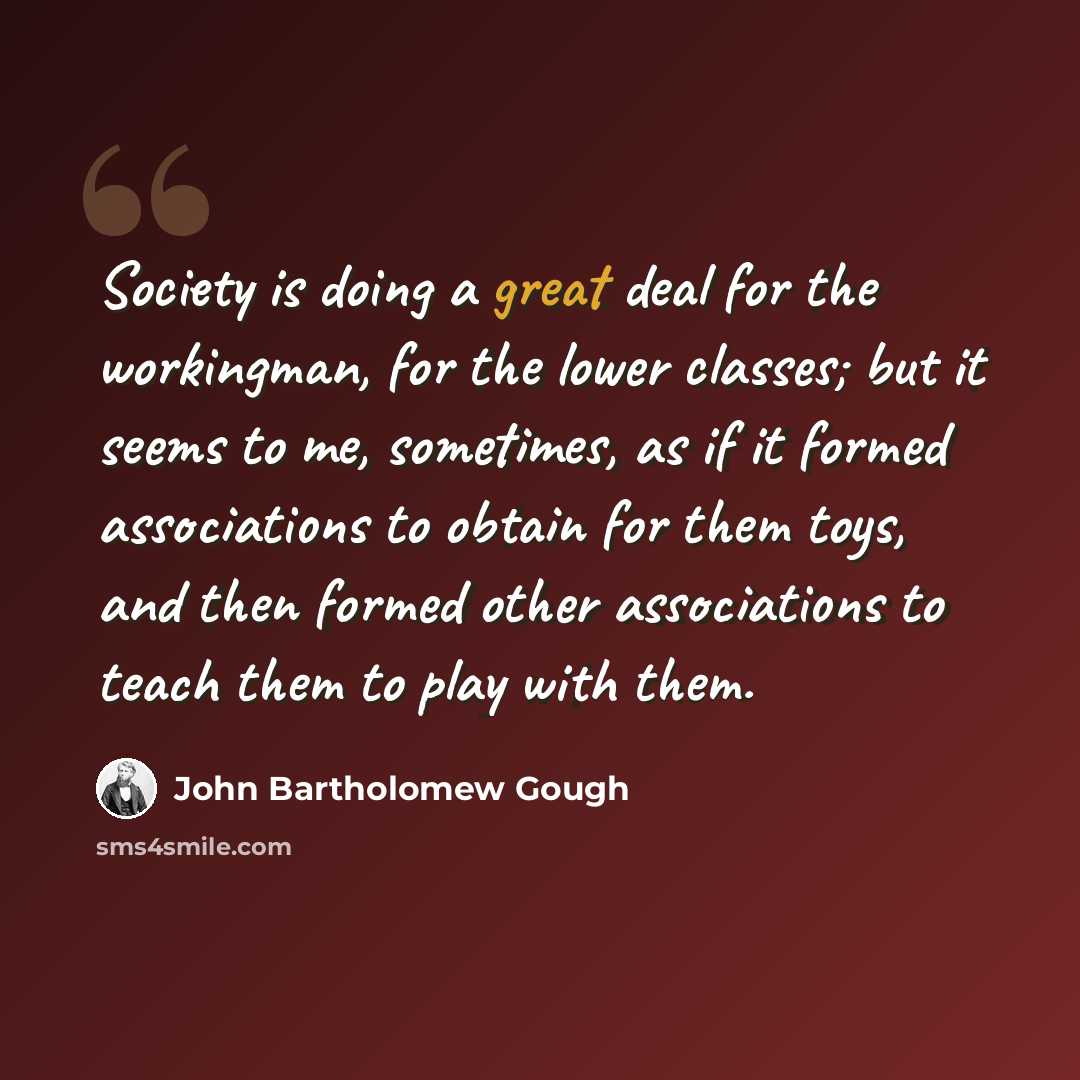 “Society is doing a great deal for the workingman, for the lower classes; but it seems to me, sometimes, as if it formed associations to obtain for them toys, and then formed other associations to teach them to play with them.” quote by John Bartholomew Gough