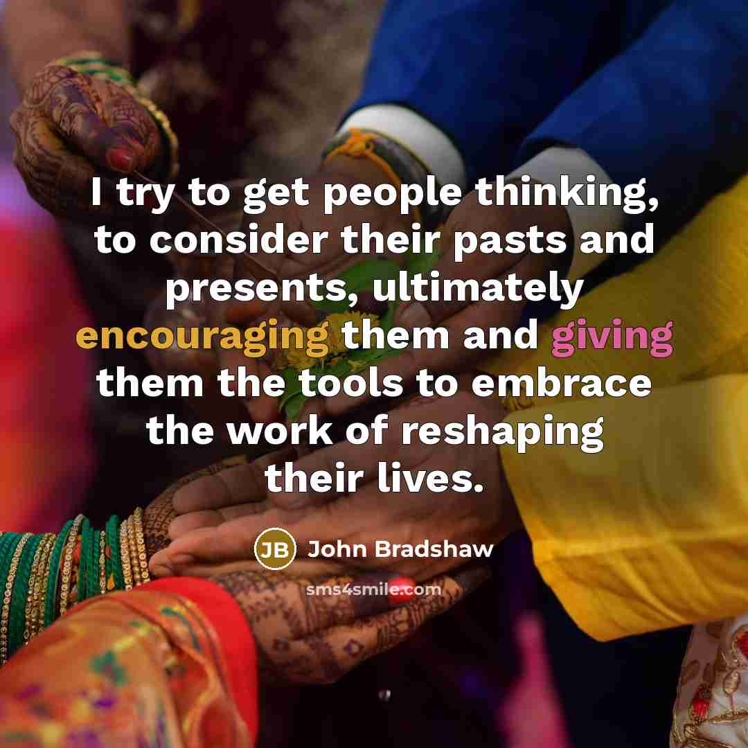 “I try to get people thinking, to consider their pasts and presents, ultimately encouraging them and giving them the tools to embrace the work of reshaping their lives.” quote by John Bradshaw