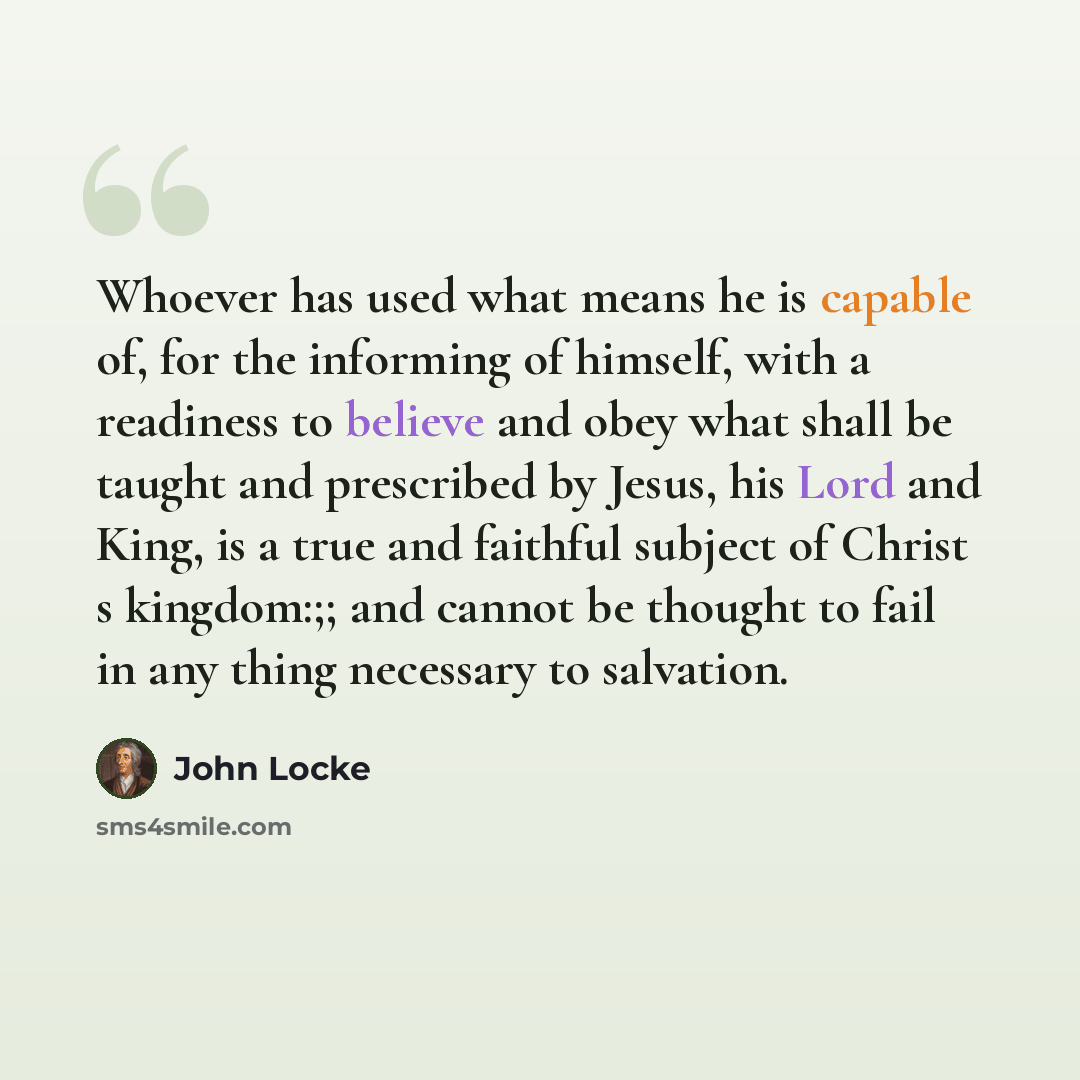 “Whoever has used what means he is capable of, for the informing of himself, with a readiness to believe and obey what shall be taught and prescribed by Jesus, his Lord and King, is a true and faithful subject of Christ s kingdom:;; and cannot be thought to fail in any thing necessary to salvation.” quote by John Locke