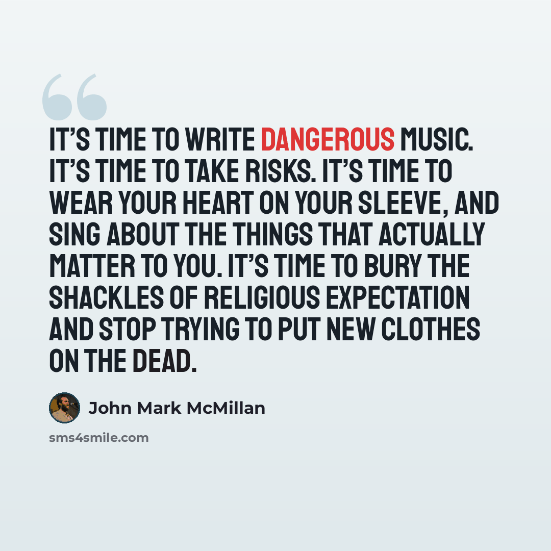 “It’s time to write dangerous music. It’s time to take risks. It’s time to wear your heart on your sleeve, and sing about the things that actually matter to you. It’s time to bury the shackles of religious expectation and stop trying to put new clothes on the dead.” quote by John Mark McMillan