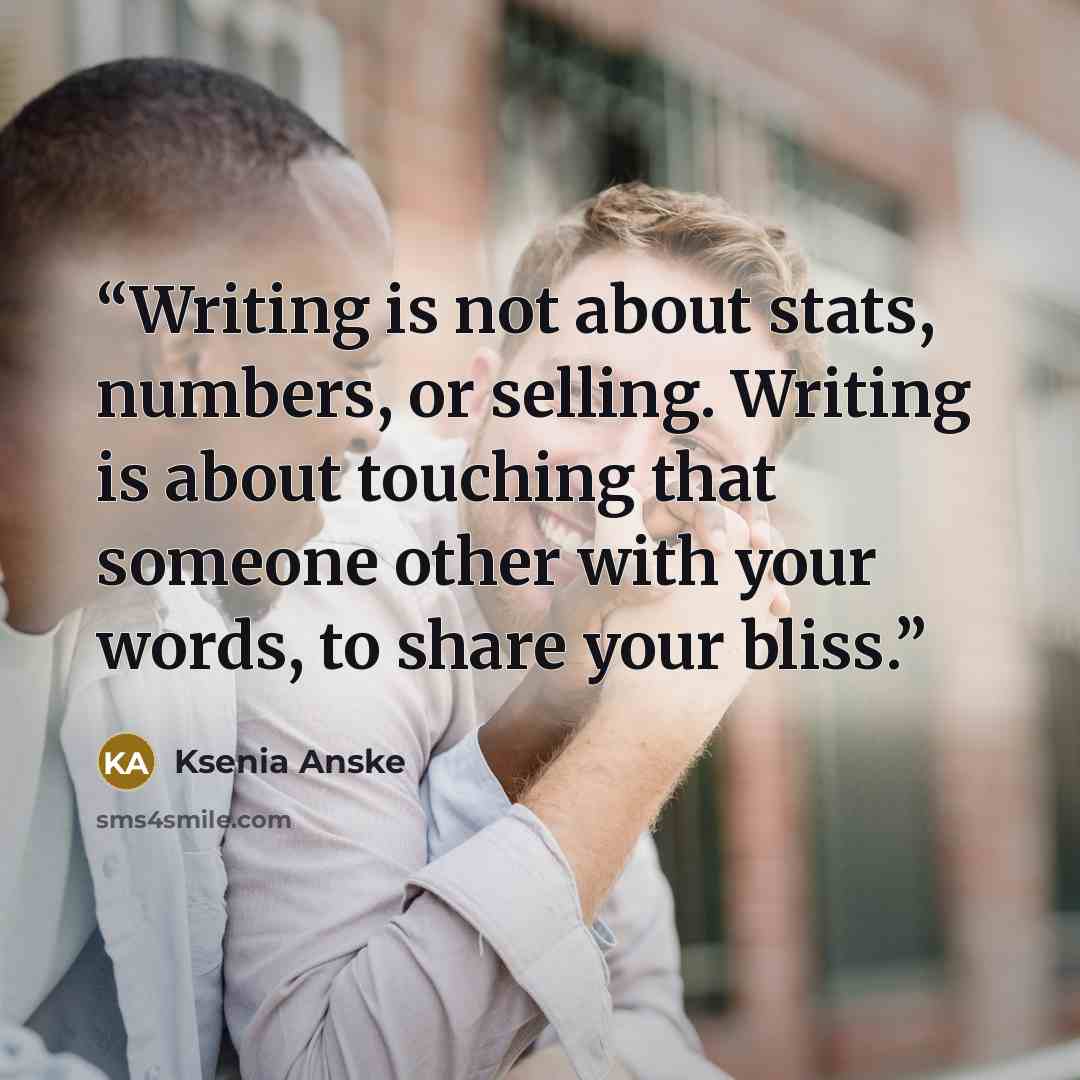 “Writing is not about stats, numbers, or selling. Writing is about touching that someone other with your words, to share your bliss.” quote by Ksenia Anske