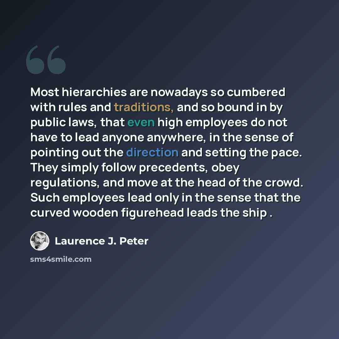 “Most hierarchies are nowadays so cumbered with rules and traditions, and so bound in by public laws, that even high employees do not have to lead anyone anywhere, in the sense of pointing out the direction and setting the pace. They simply follow precedents, obey regulations, and move at the head…” quote by Laurence J. Peter