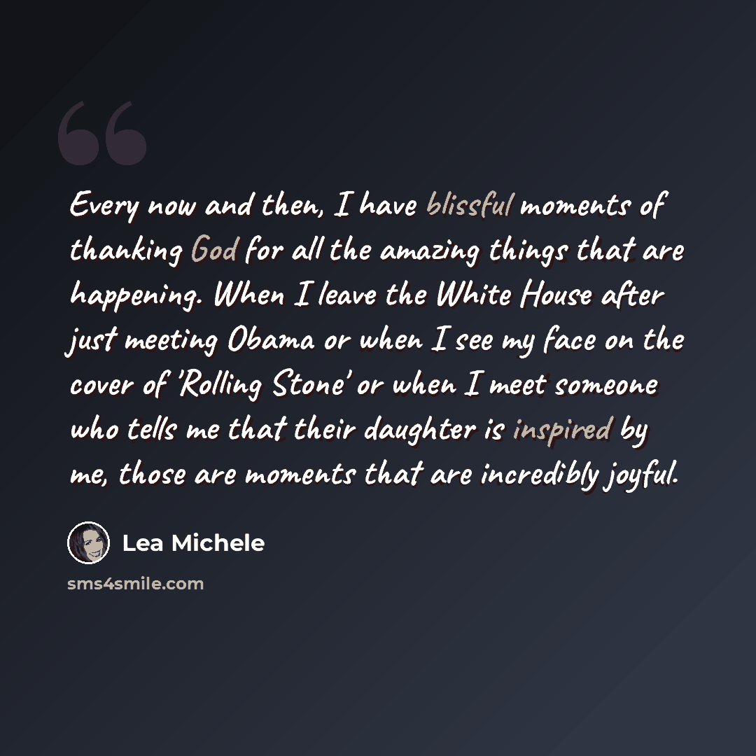 “Every now and then, I have blissful moments of thanking God for all the amazing things that are happening. When I leave the White House after just meeting Obama or when I see my face on the cover of 'Rolling Stone' or when I meet someone who tells me that their daughter is inspired by me, those…” quote by Lea Michele