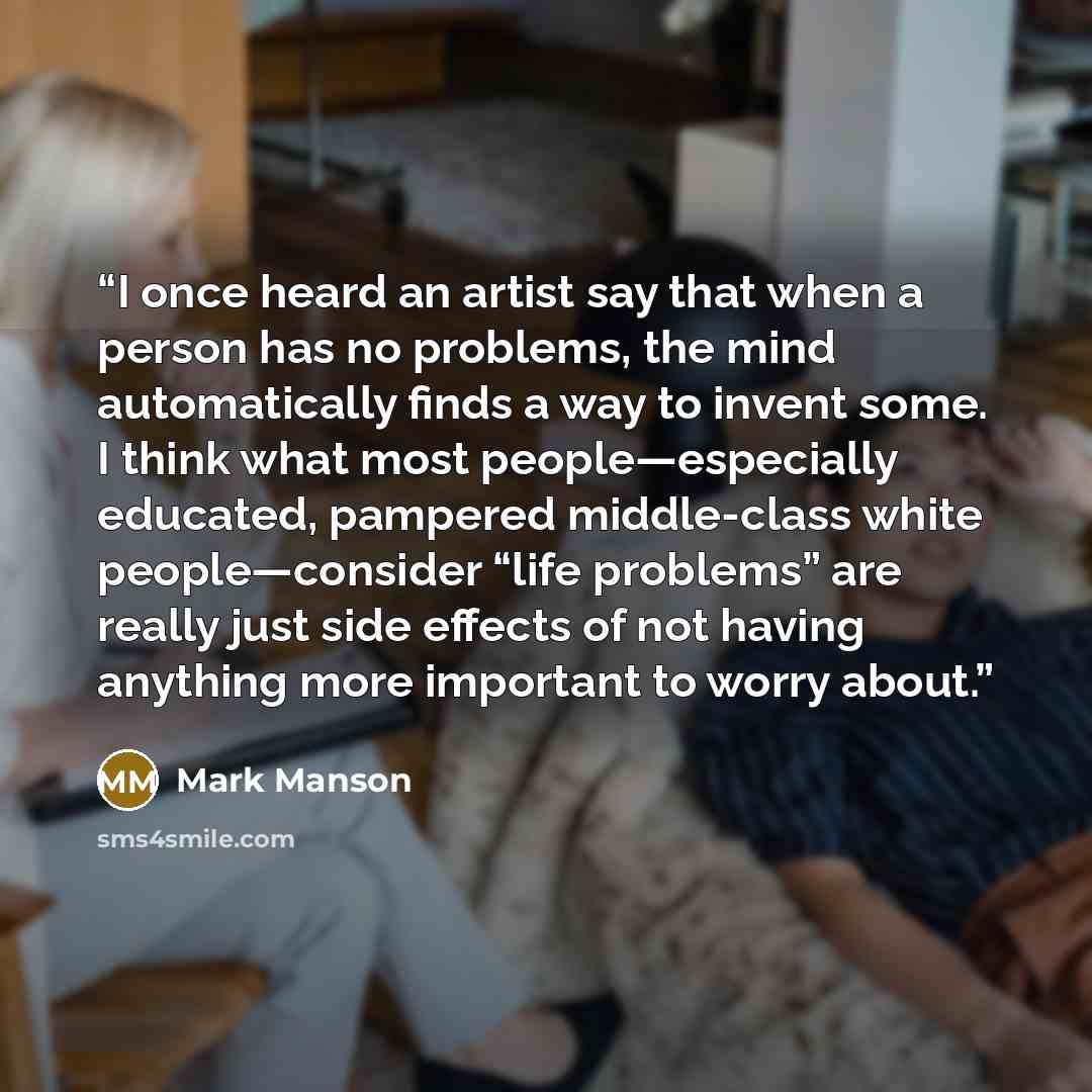“I once heard an artist say that when a person has no problems, the mind automatically finds a way to invent some. I think what most people—especially educated, pampered middle-class white people—consider “life problems” are really just side effects of not having anything more important to worry…” quote by Mark Manson