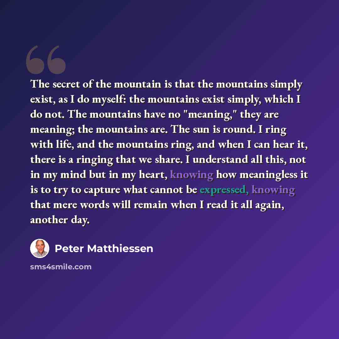 “The secret of the mountain is that the mountains simply exist, as I do myself: the mountains exist simply, which I do not. The mountains have no "meaning," they are meaning; the mountains are. The sun is round. I ring with life, and the mountains ring, and when I can hear it, there is a ringing…” quote by Peter Matthiessen