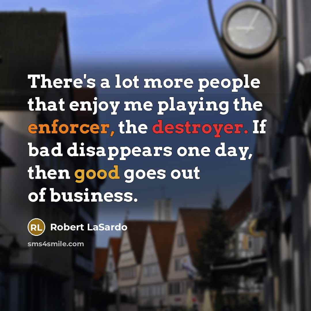 “There's a lot more people that enjoy me playing the enforcer, the destroyer. If bad disappears one day, then good goes out of business.” quote by Robert LaSardo