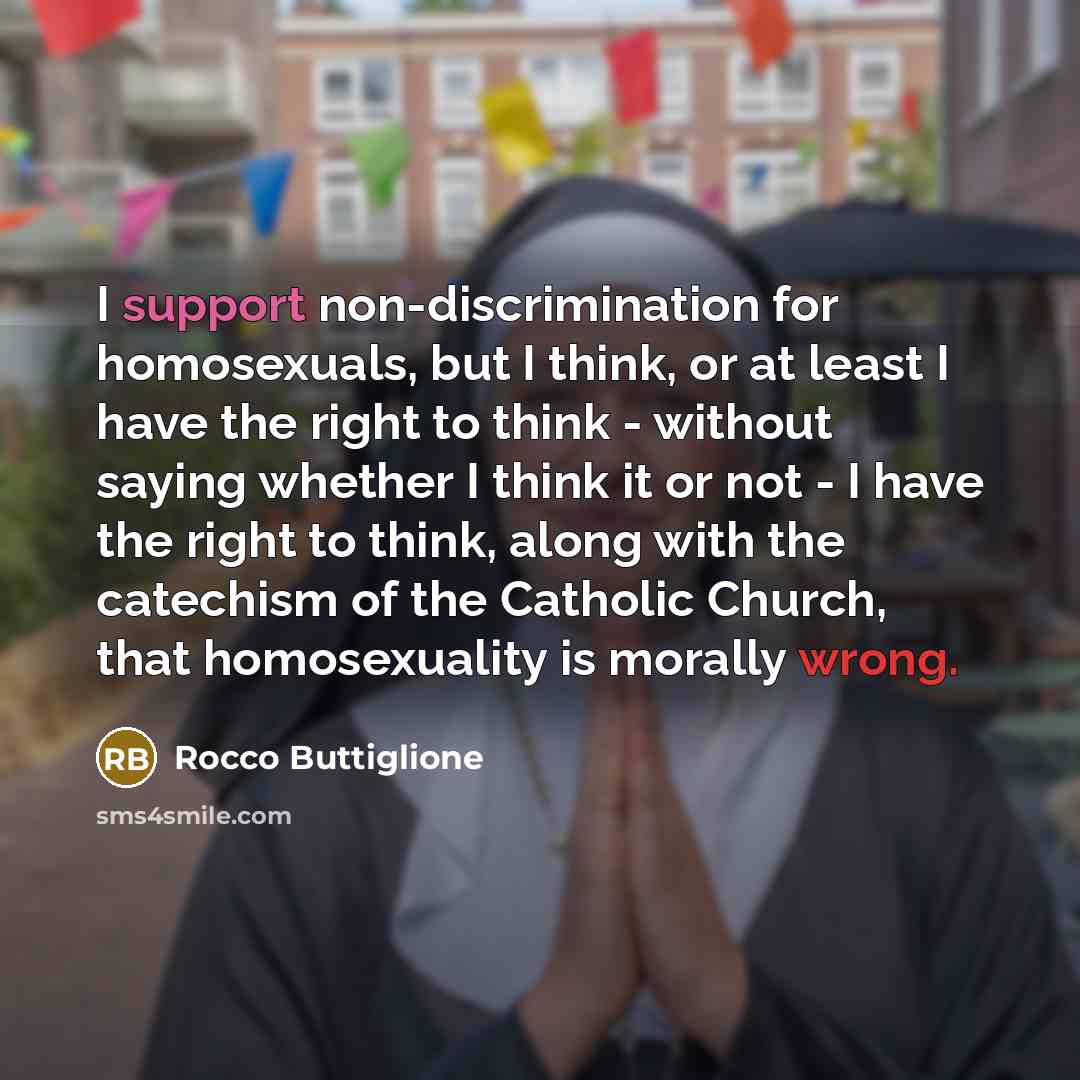 “I support non-discrimination for homosexuals, but I think, or at least I have the right to think - without saying whether I think it or not - I have the right to think, along with the catechism of the Catholic Church, that homosexuality is morally wrong.” quote by Rocco Buttiglione