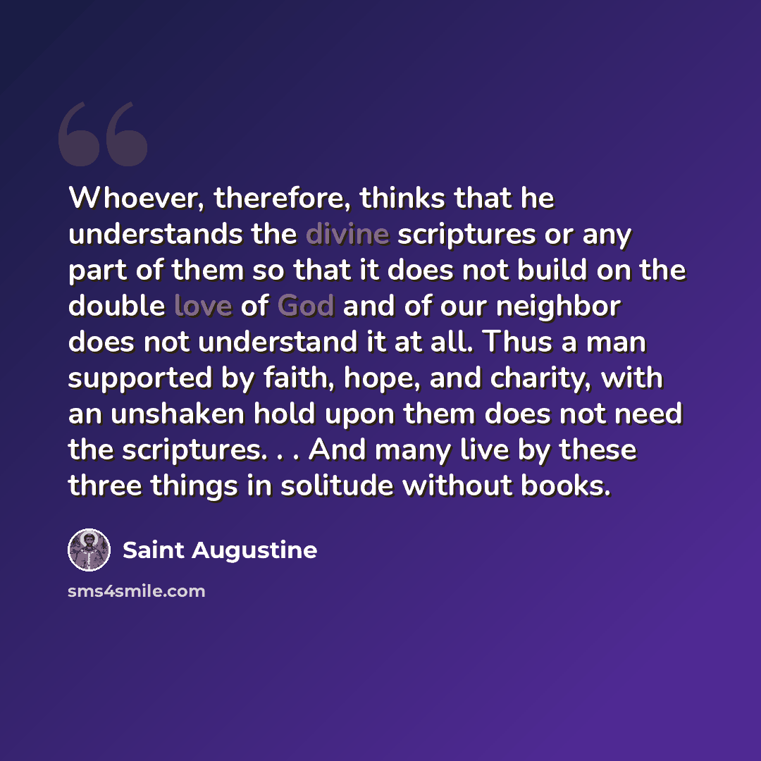 “Whoever, therefore, thinks that he understands the divine scriptures or any part of them so that it does not build on the double love of God and of our neighbor does not understand it at all. Thus a man supported by faith, hope, and charity, with an unshaken hold upon them does not need the…” quote by Saint Augustine