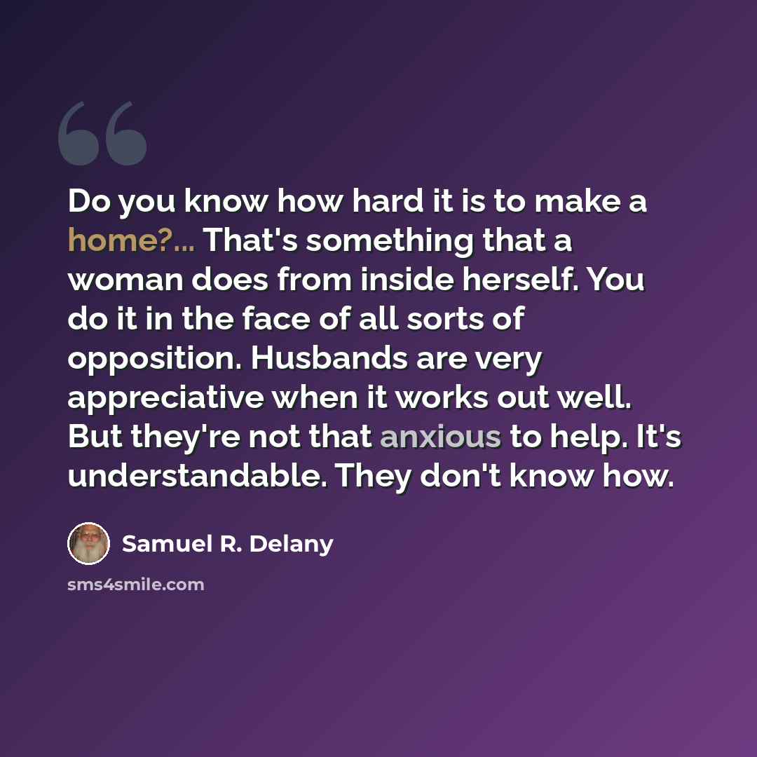 “Do you know how hard it is to make a home?... That's something that a woman does from inside herself. You do it in the face of all sorts of opposition. Husbands are very appreciative when it works out well. But they're not that anxious to help. It's understandable. They don't know how.” quote by Samuel R. Delany