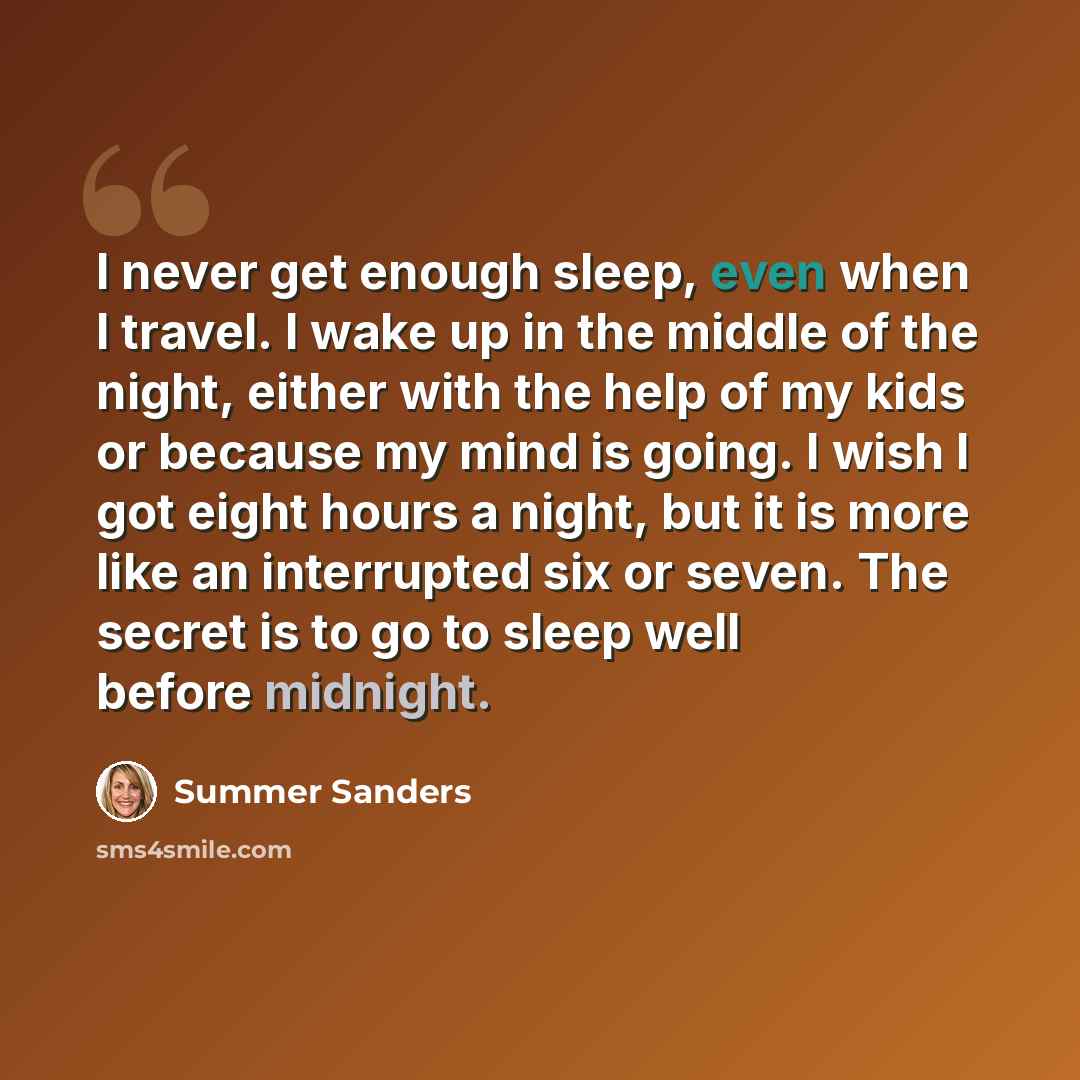 “I never get enough sleep, even when I travel. I wake up in the middle of the night, either with the help of my kids or because my mind is going. I wish I got eight hours a night, but it is more like an interrupted six or seven. The secret is to go to sleep well before midnight.” quote by Summer Sanders