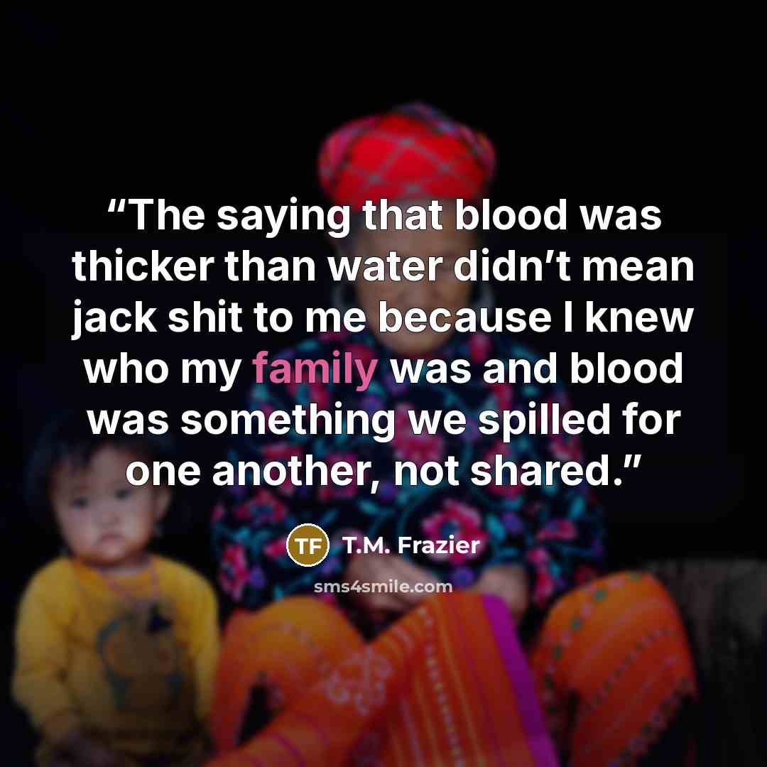 “The saying that blood was thicker than water didn’t mean jack shit to me because I knew who my family was and blood was something we spilled for one another, not shared.” quote by T.M. Frazier