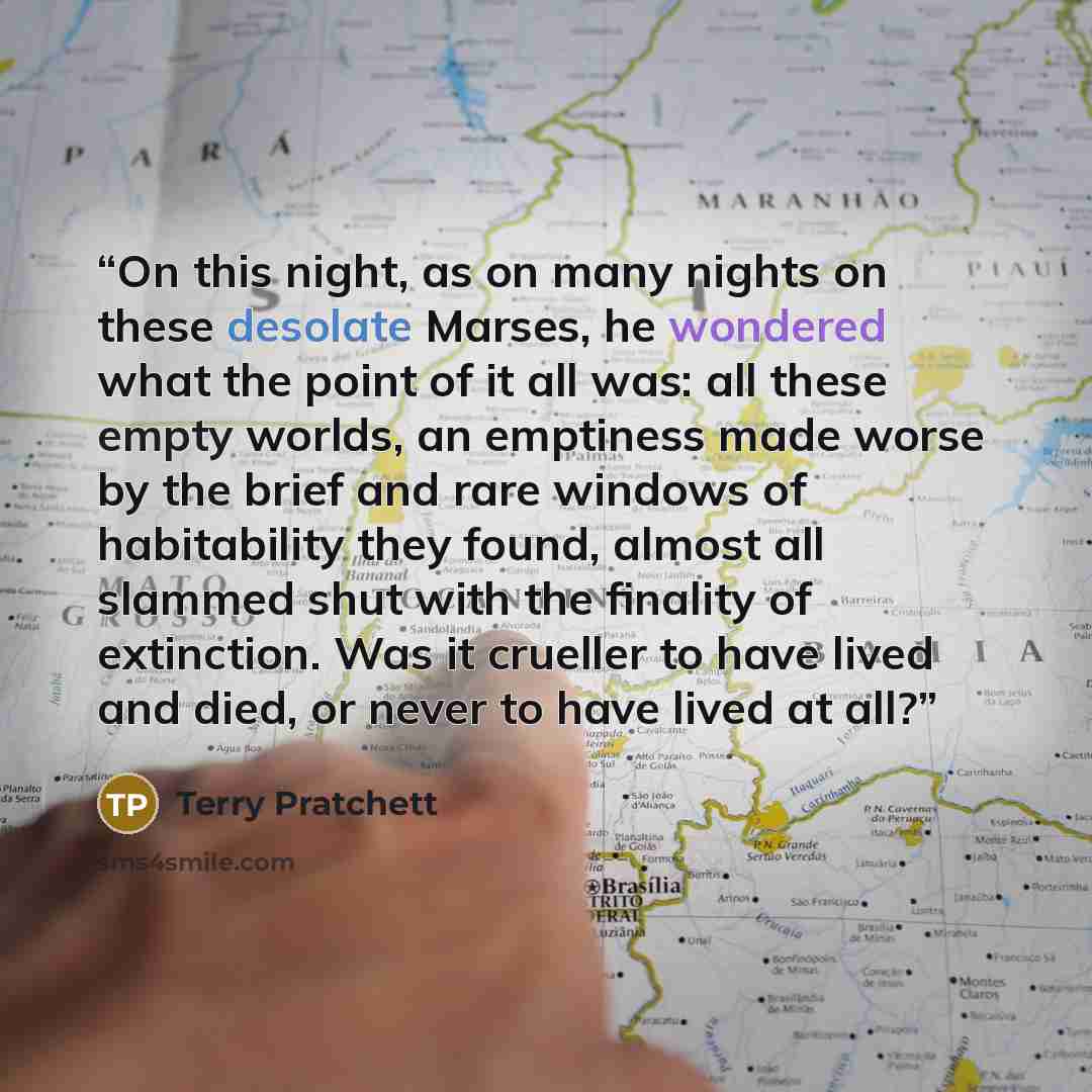 “On this night, as on many nights on these desolate Marses, he wondered what the point of it all was: all these empty worlds, an emptiness made worse by the brief and rare windows of habitability they found, almost all slammed shut with the finality of extinction. Was it crueller to have lived and…” quote by Terry Pratchett