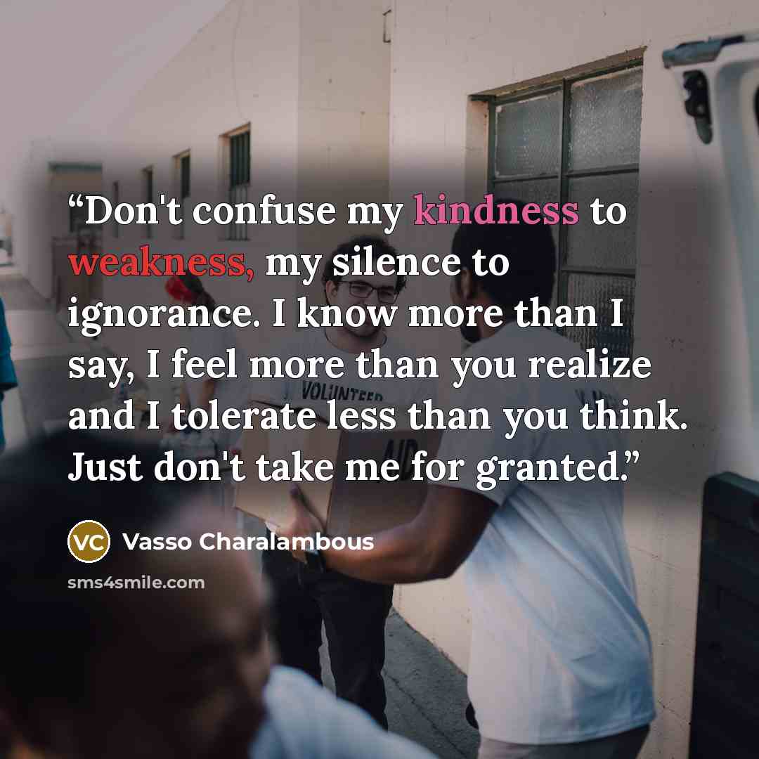 “Don't confuse my kindness to weakness, my silence to ignorance. I know more than I say, I feel more than you realize and I tolerate less than you think. Just don't take me for granted.” quote by Vasso Charalambous
