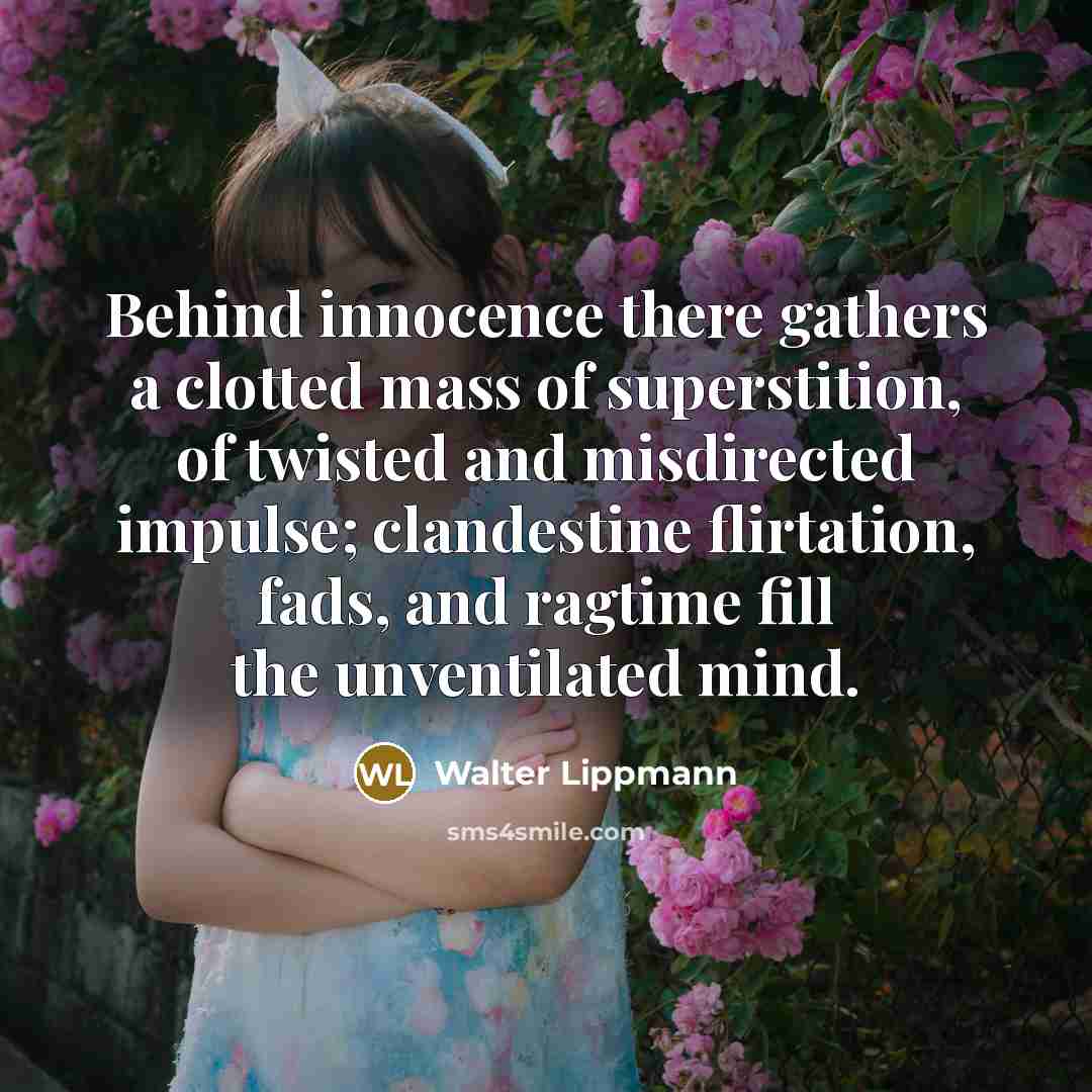 “Behind innocence there gathers a clotted mass of superstition, of twisted and misdirected impulse; clandestine flirtation, fads, and ragtime fill the unventilated mind.” quote by Walter Lippmann