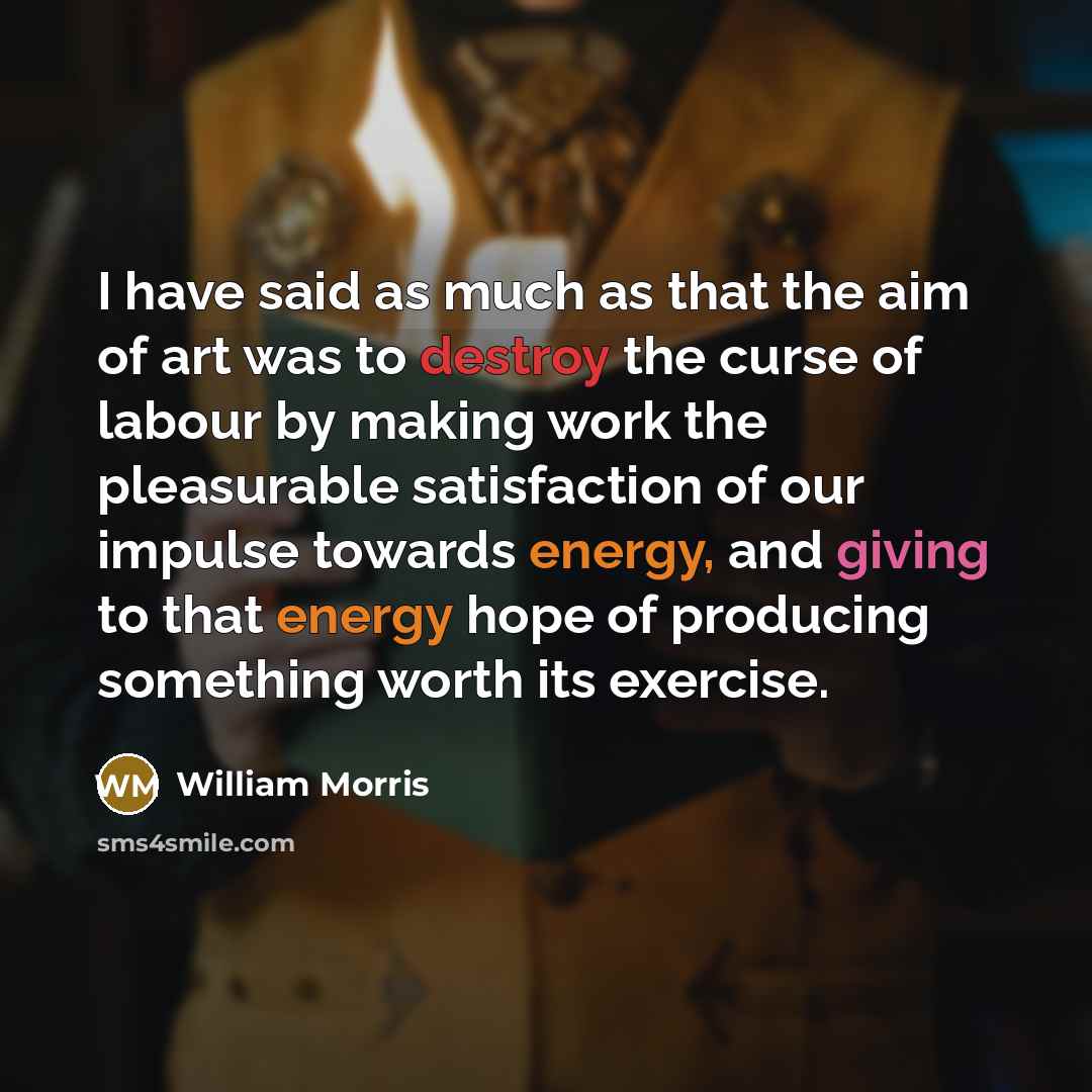 “I have said as much as that the aim of art was to destroy the curse of labour by making work the pleasurable satisfaction of our impulse towards energy, and giving to that energy hope of producing something worth its exercise.” quote by William Morris