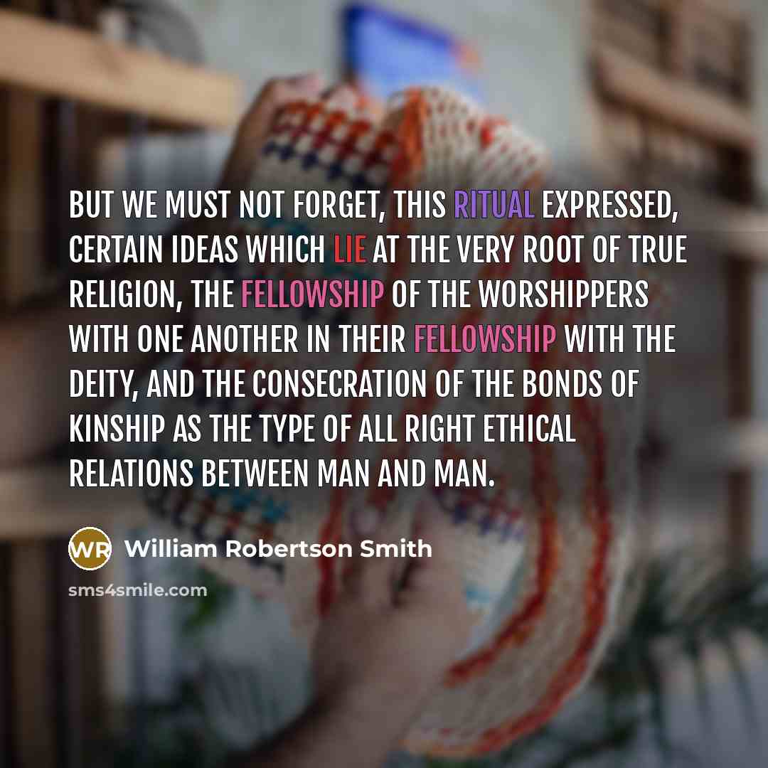 “But we must not forget, this ritual expressed, certain ideas which lie at the very root of true religion, the fellowship of the worshippers with one another in their fellowship with the deity, and the consecration of the bonds of kinship as the type of all right ethical relations between man and…” quote by William Robertson Smith