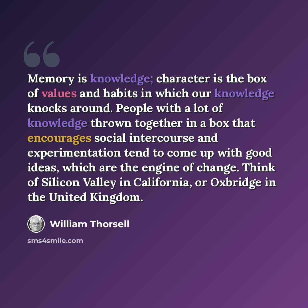 “Memory is knowledge; character is the box of values and habits in which our knowledge knocks around. People with a lot of knowledge thrown together in a box that encourages social intercourse and experimentation tend to come up with good ideas, which are the engine of change. Think of Silicon…” quote by William Thorsell