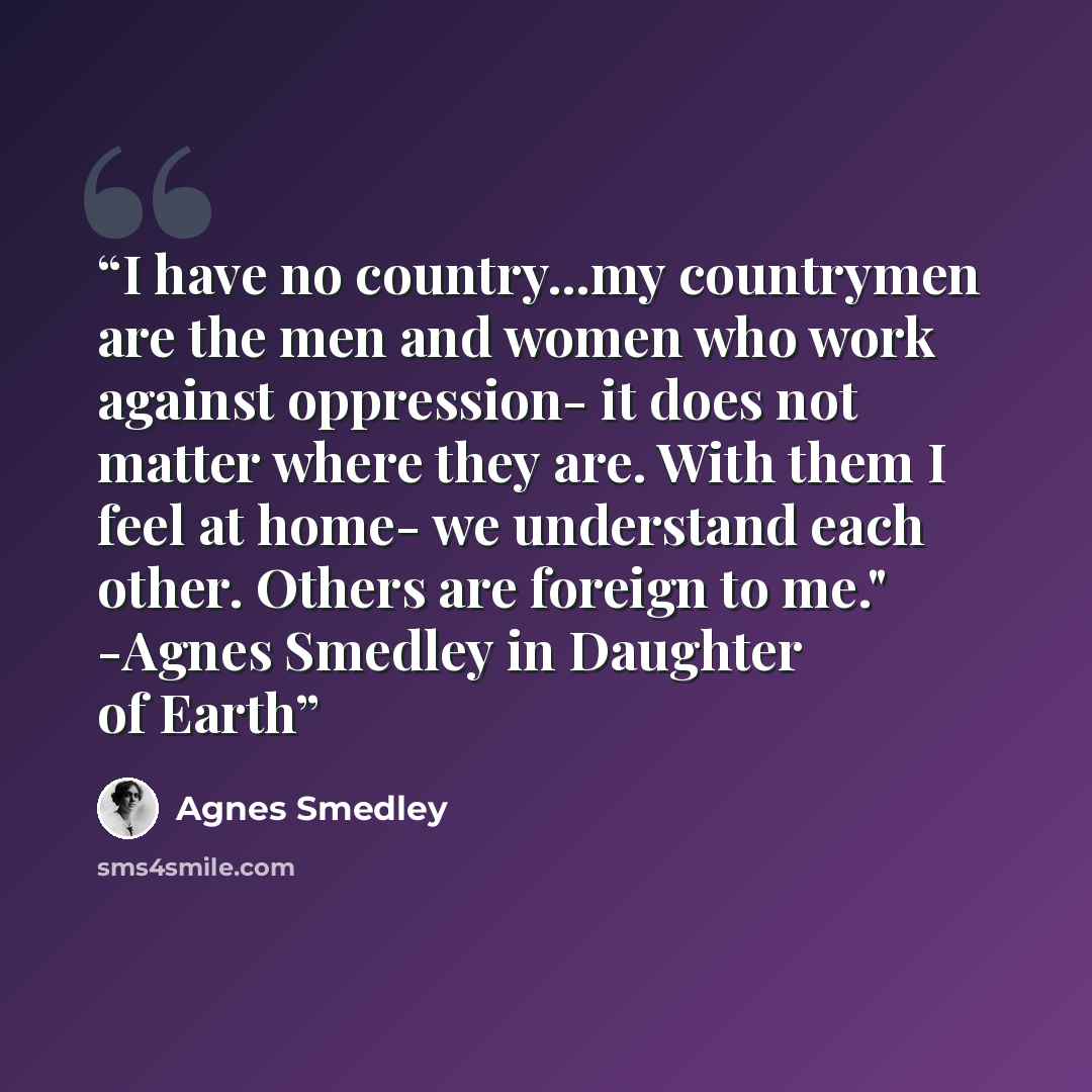 “I have no country...my countrymen are the men and women who work against oppression- it does not matter where they are. With them I feel at home- we understand each other. Others are foreign to me." -Agnes Smedley in Daughter of Earth” quote by Agnes Smedley
