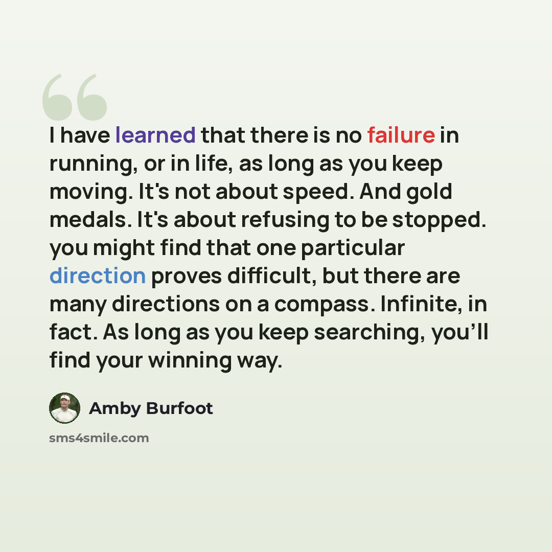 “I have learned that there is no failure in running, or in life, as long as you keep moving. It's not about speed. And gold medals. It's about refusing to be stopped. you might find that one particular direction proves difficult, but there are many directions on a compass. Infinite, in fact. As…” quote by Amby Burfoot