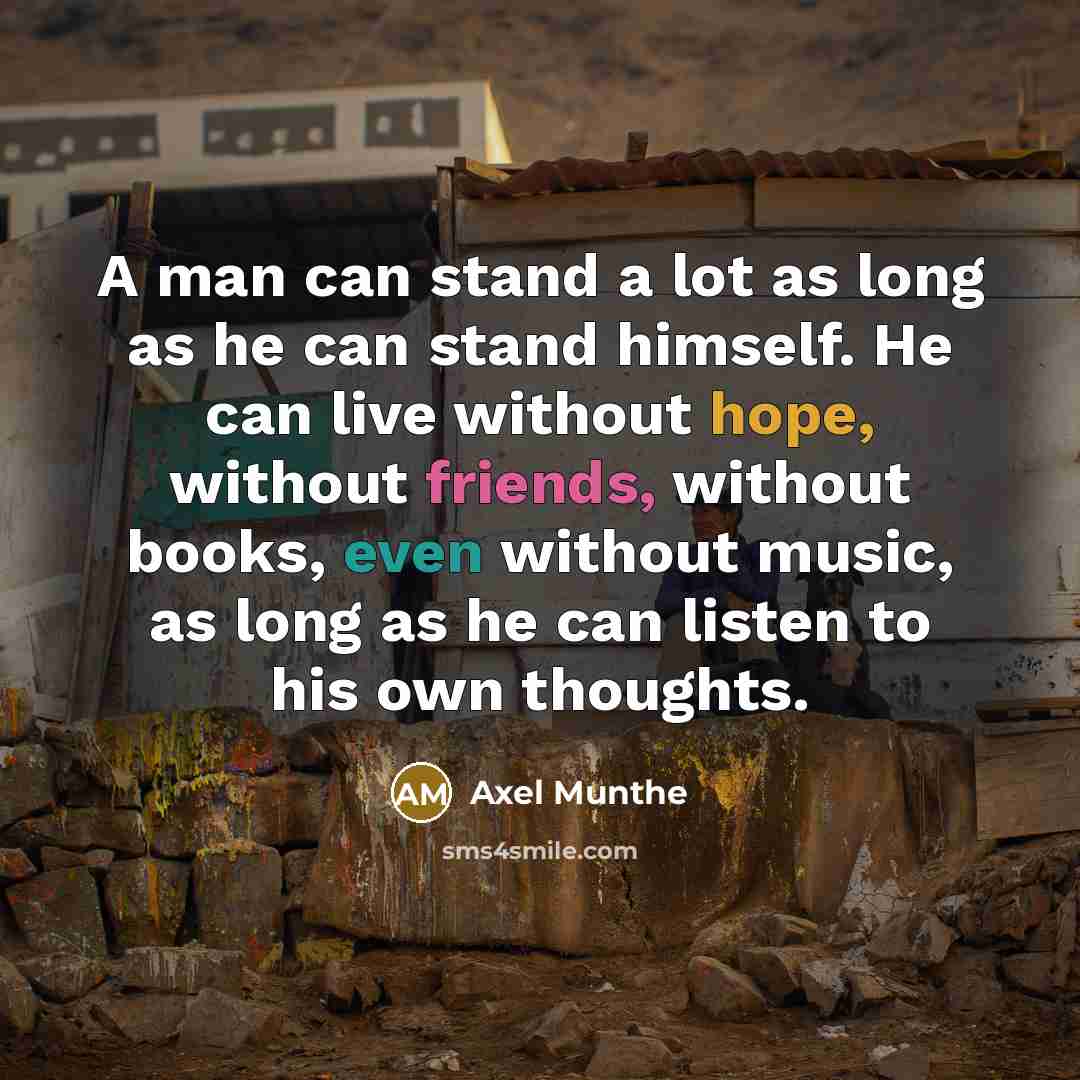 “A man can stand a lot as long as he can stand himself. He can live without hope, without friends, without books, even without music, as long as he can listen to his own thoughts.” quote by Axel Munthe