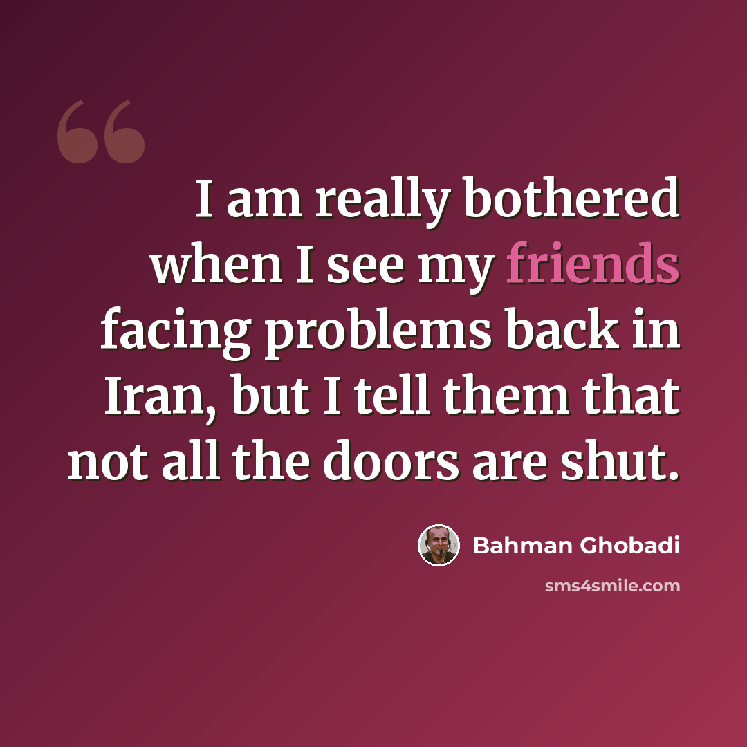 “I am really bothered when I see my friends facing problems back in Iran, but I tell them that not all the doors are shut.” quote by Bahman Ghobadi