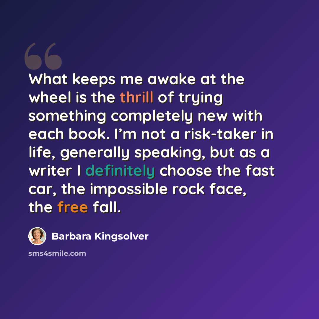 “What keeps me awake at the wheel is the thrill of trying something completely new with each book. I’m not a risk-taker in life, generally speaking, but as a writer I definitely choose the fast car, the impossible rock face, the free fall.” quote by Barbara Kingsolver