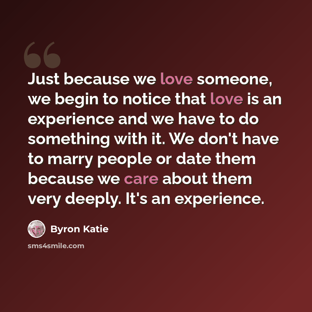 “Just because we love someone, we begin to notice that love is an experience and we have to do something with it. We don't have to marry people or date them because we care about them very deeply. It's an experience.” quote by Byron Katie