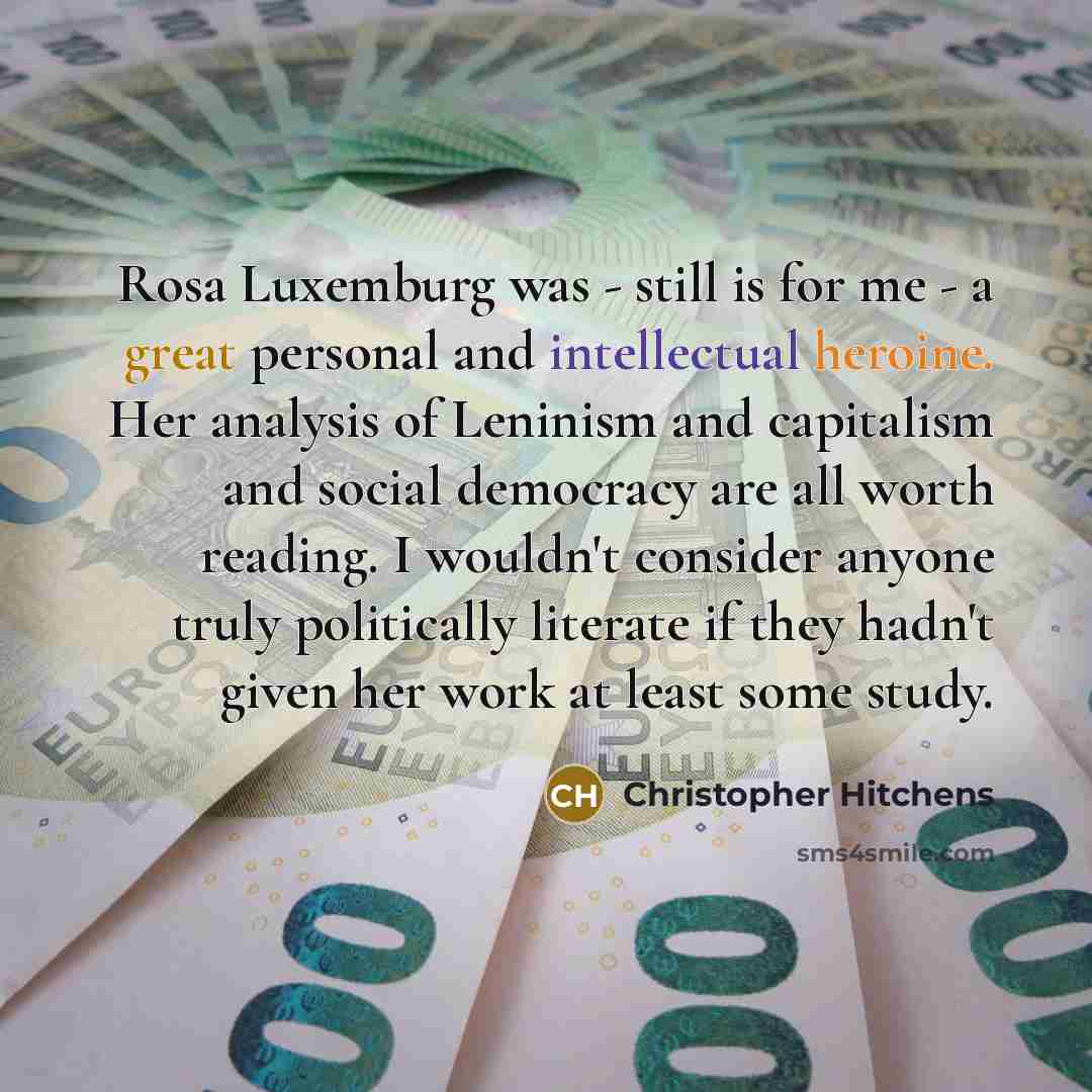 “Rosa Luxemburg was - still is for me - a great personal and intellectual heroine. Her analysis of Leninism and capitalism and social democracy are all worth reading. I wouldn't consider anyone truly politically literate if they hadn't given her work at least some study.” quote by Christopher Hitchens