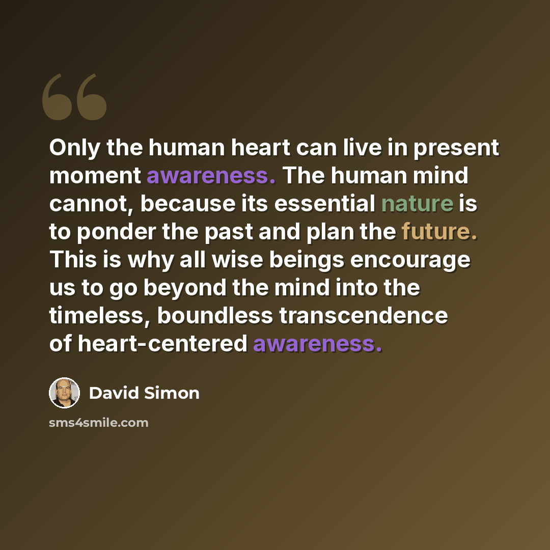 “Only the human heart can live in present moment awareness. The human mind cannot, because its essential nature is to ponder the past and plan the future. This is why all wise beings encourage us to go beyond the mind into the timeless, boundless transcendence of heart-centered awareness.” quote by David Simon