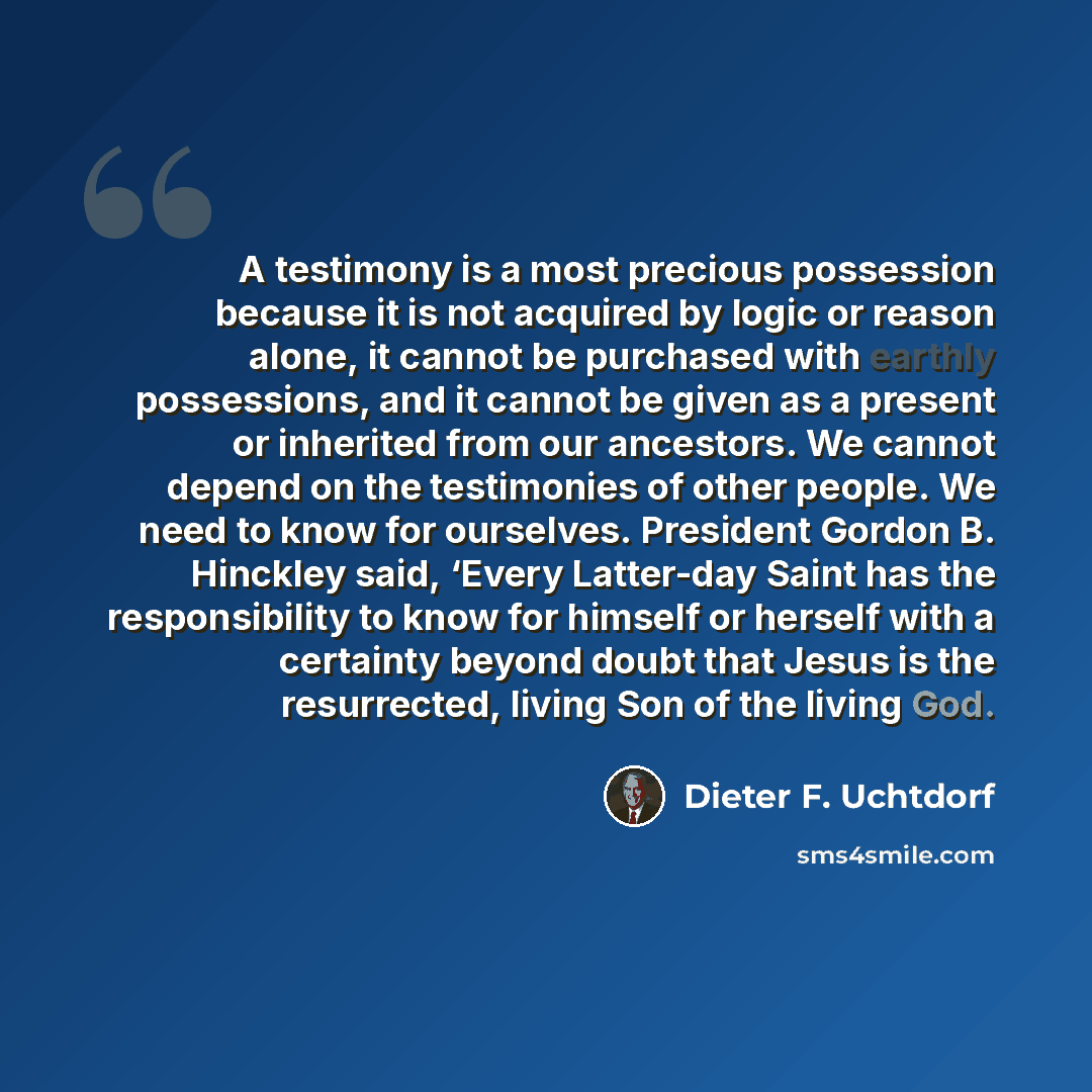 “A testimony is a most precious possession because it is not acquired by logic or reason alone, it cannot be purchased with earthly possessions, and it cannot be given as a present or inherited from our ancestors. We cannot depend on the testimonies of other people. We need to know for ourselves…” quote by Dieter F. Uchtdorf
