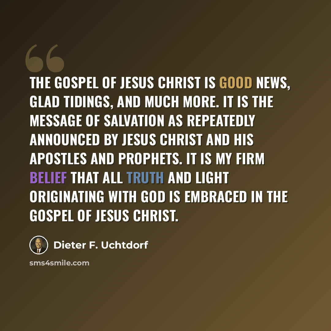 “The gospel of Jesus Christ is good news, glad tidings, and much more. It is the message of salvation as repeatedly announced by Jesus Christ and His apostles and prophets. It is my firm belief that all truth and light originating with God is embraced in the gospel of Jesus Christ.” quote by Dieter F. Uchtdorf