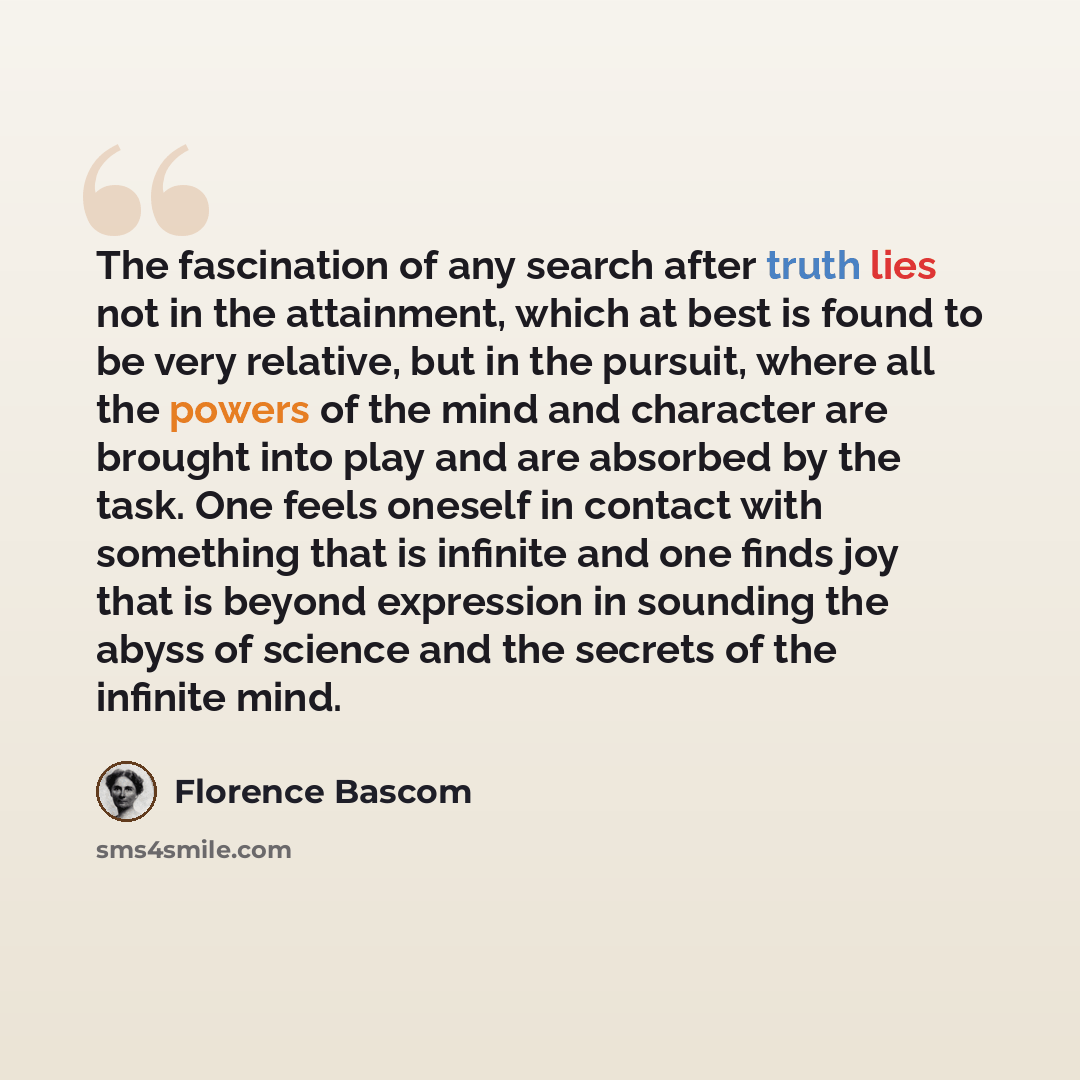 “The fascination of any search after truth lies not in the attainment, which at best is found to be very relative, but in the pursuit, where all the powers of the mind and character are brought into play and are absorbed by the task. One feels oneself in contact with something that is infinite and…” quote by Florence Bascom