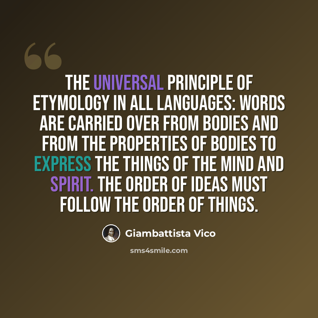 “The universal principle of etymology in all languages: words are carried over from bodies and from the properties of bodies to express the things of the mind and spirit. The order of ideas must follow the order of things.” quote by Giambattista Vico
