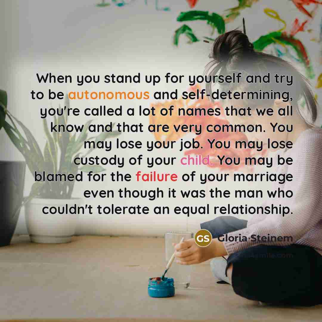 “When you stand up for yourself and try to be autonomous and self-determining, you're called a lot of names that we all know and that are very common. You may lose your job. You may lose custody of your child. You may be blamed for the failure of your marriage even though it was the man who…” quote by Gloria Steinem