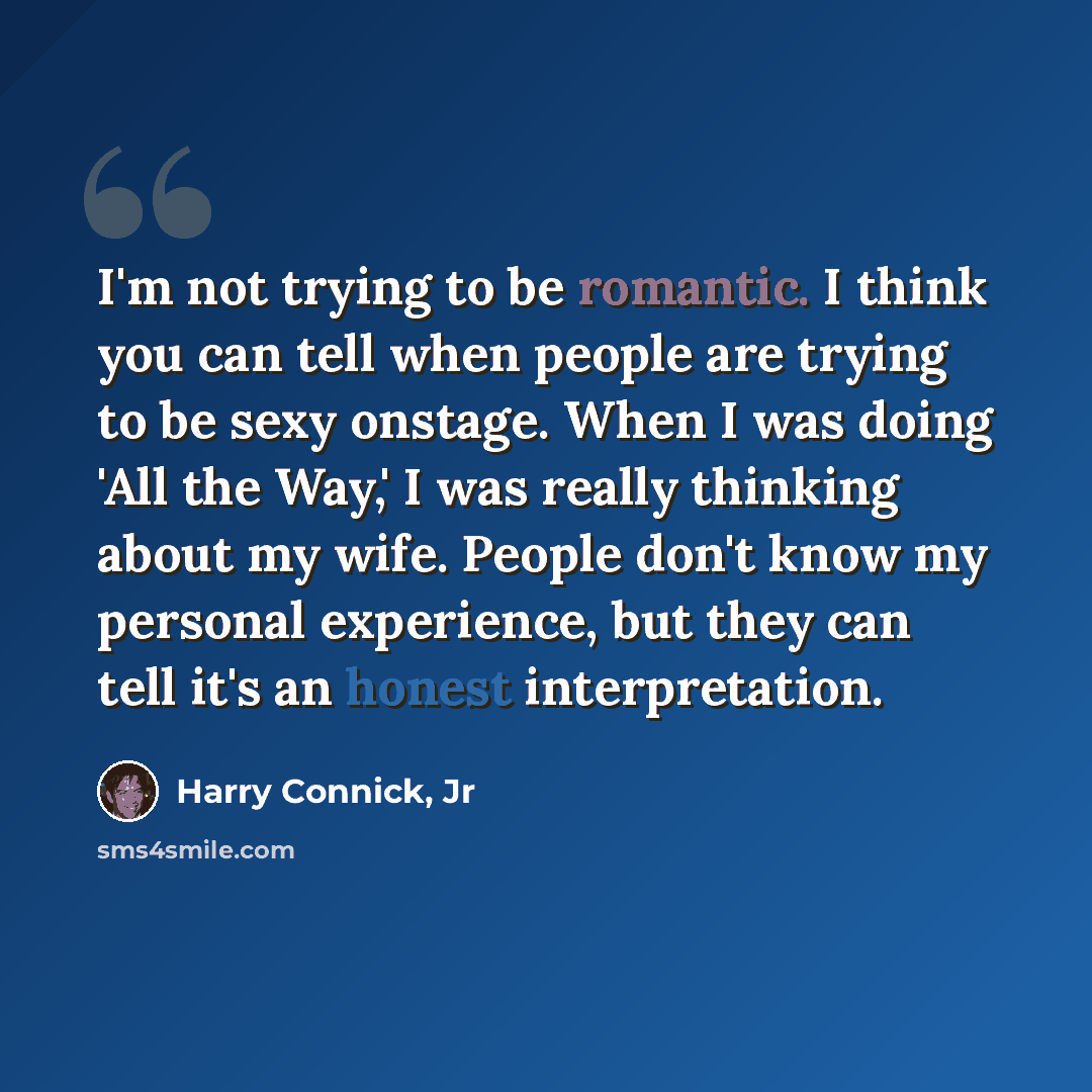 “I'm not trying to be romantic. I think you can tell when people are trying to be sexy onstage. When I was doing 'All the Way,' I was really thinking about my wife. People don't know my personal experience, but they can tell it's an honest interpretation.” quote by Harry Connick, Jr
