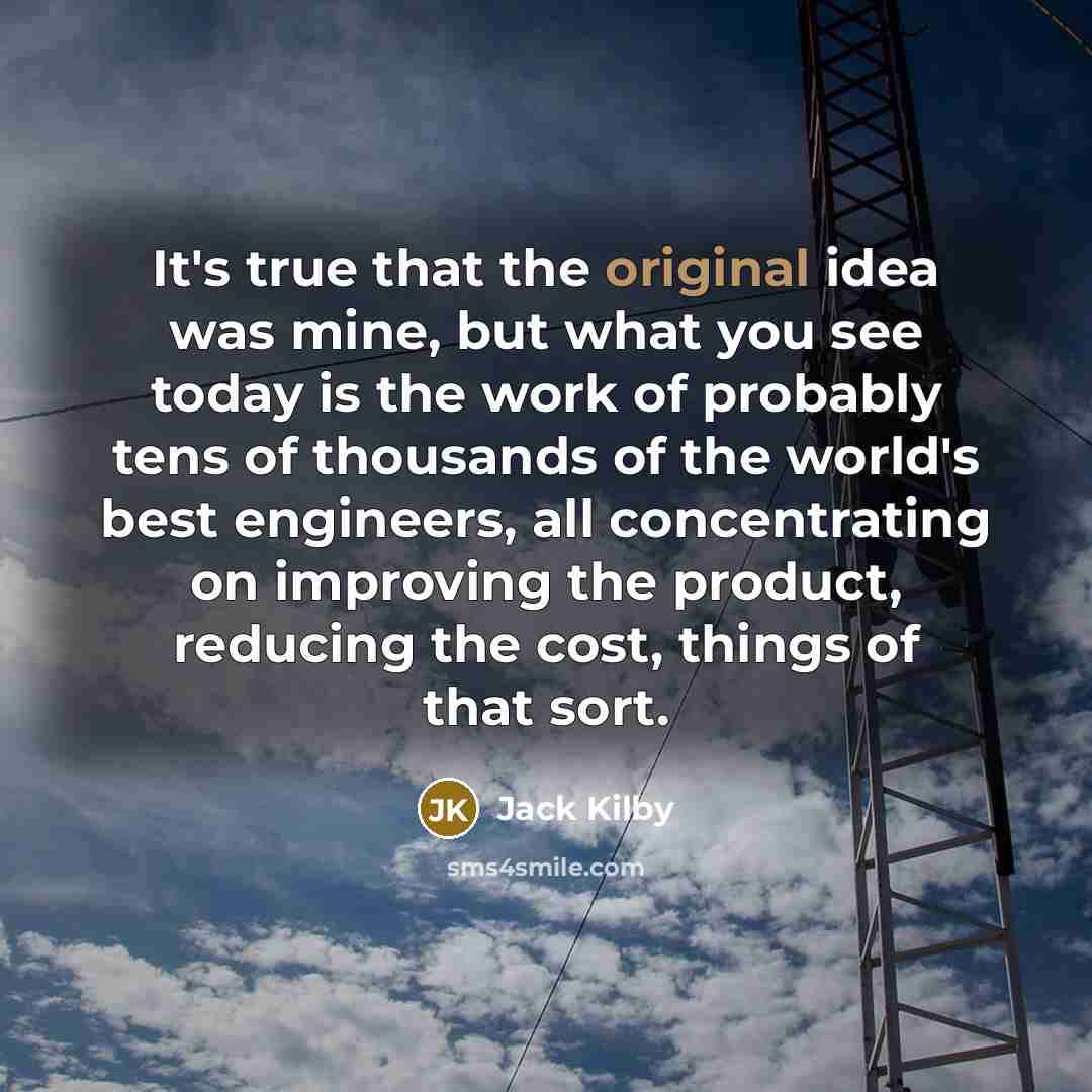 “It's true that the original idea was mine, but what you see today is the work of probably tens of thousands of the world's best engineers, all concentrating on improving the product, reducing the cost, things of that sort.” quote by Jack Kilby