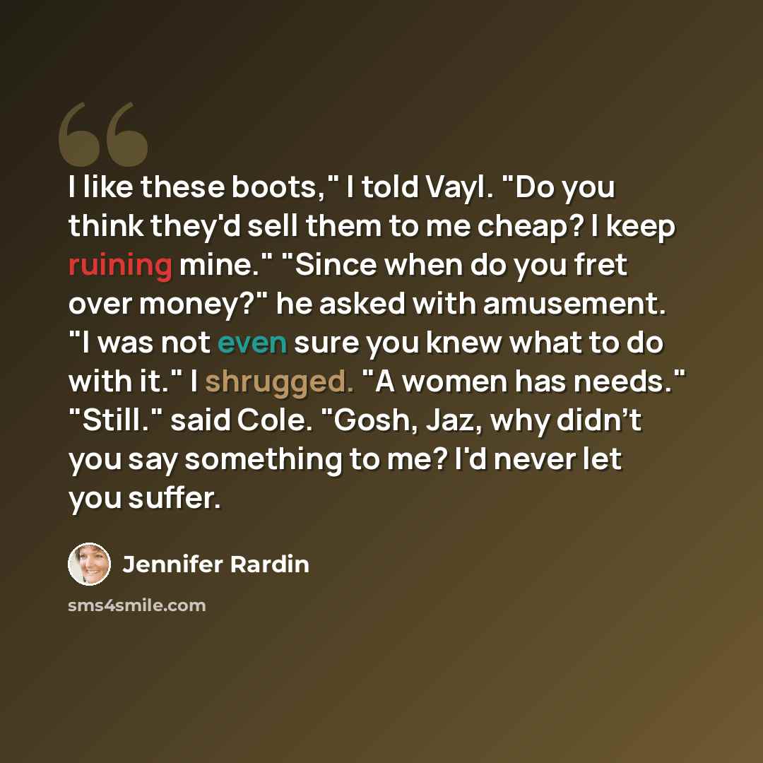 “I like these boots," I told Vayl. "Do you think they'd sell them to me cheap? I keep ruining mine." "Since when do you fret over money?" he asked with amusement. "I was not even sure you knew what to do with it." I shrugged. "A women has needs." "Still." said Cole. "Gosh, Jaz, why didn't you say…” quote by Jennifer Rardin