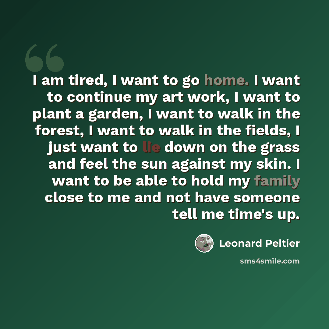 “I am tired, I want to go home. I want to continue my art work, I want to plant a garden, I want to walk in the forest, I want to walk in the fields, I just want to lie down on the grass and feel the sun against my skin. I want to be able to hold my family close to me and not have someone tell me…” quote by Leonard Peltier