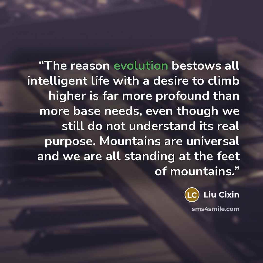 “The reason evolution bestows all intelligent life with a desire to climb higher is far more profound than more base needs, even though we still do not understand its real purpose. Mountains are universal and we are all standing at the feet of mountains.” quote by Liu Cixin