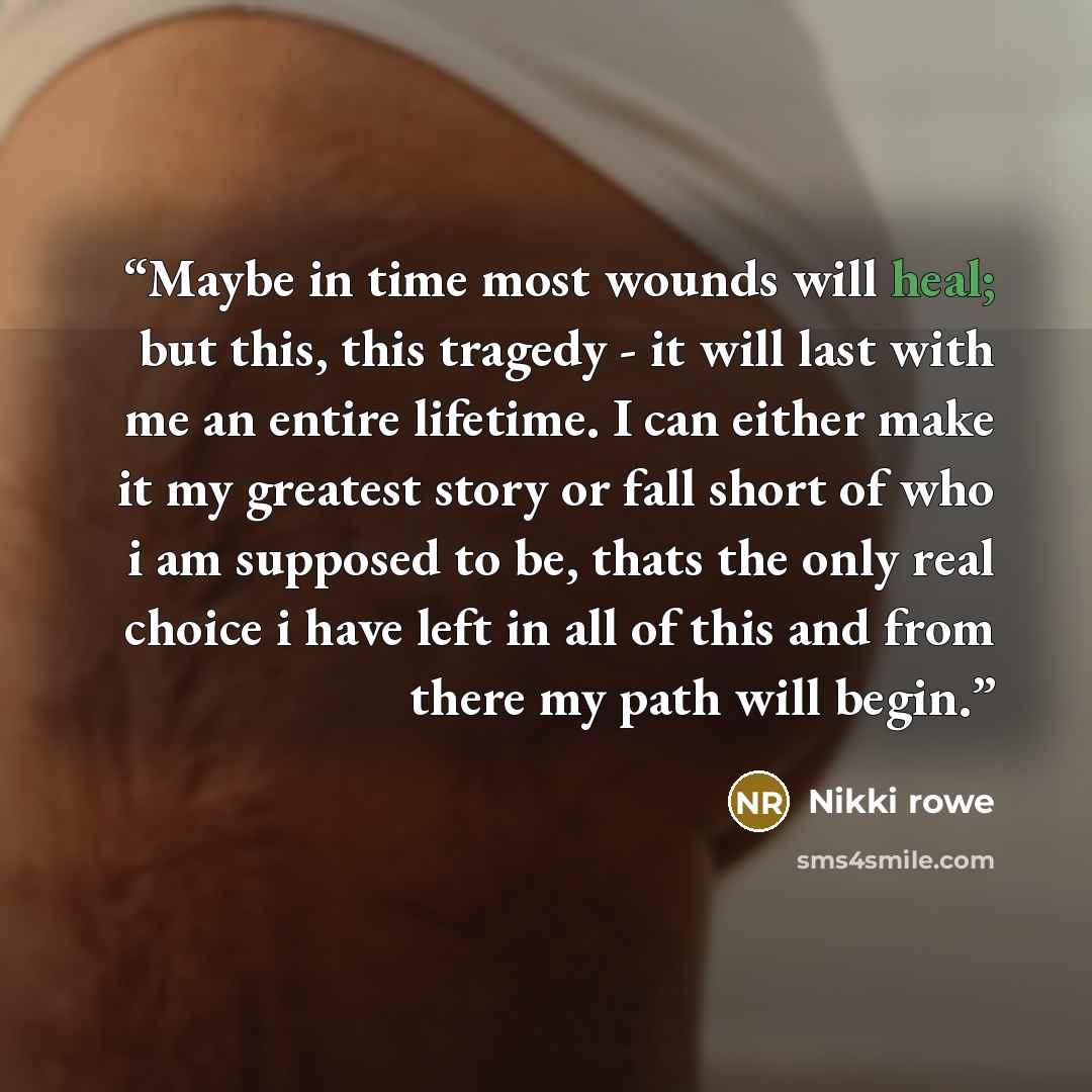 “Maybe in time most wounds will heal; but this, this tragedy - it will last with me an entire lifetime. I can either make it my greatest story or fall short of who i am supposed to be, thats the only real choice i have left in all of this and from there my path will begin.” quote by Nikki Rowe