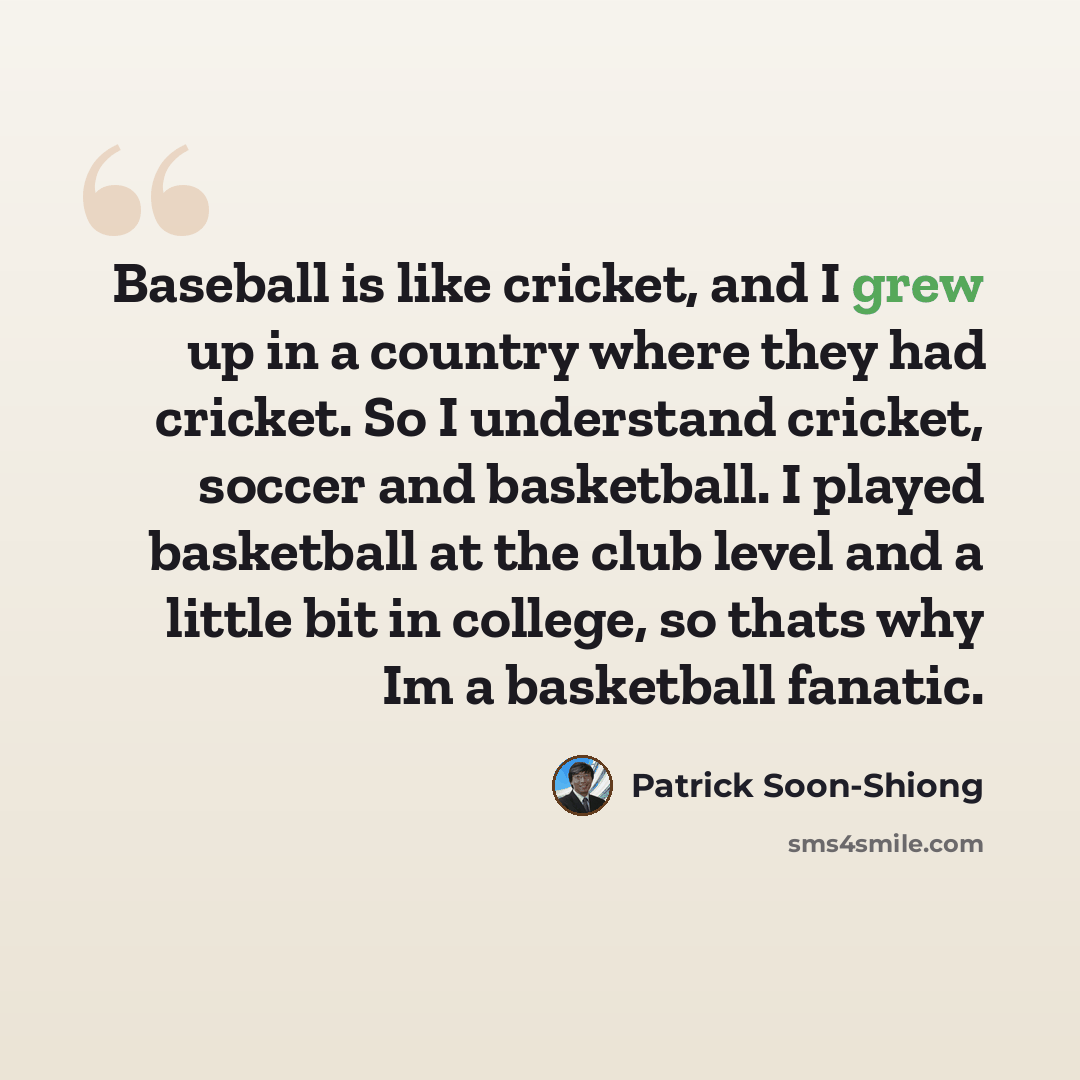 “Baseball is like cricket, and I grew up in a country where they had cricket. So I understand cricket, soccer and basketball. I played basketball at the club level and a little bit in college, so thats why Im a basketball fanatic.” quote by Patrick Soon-Shiong