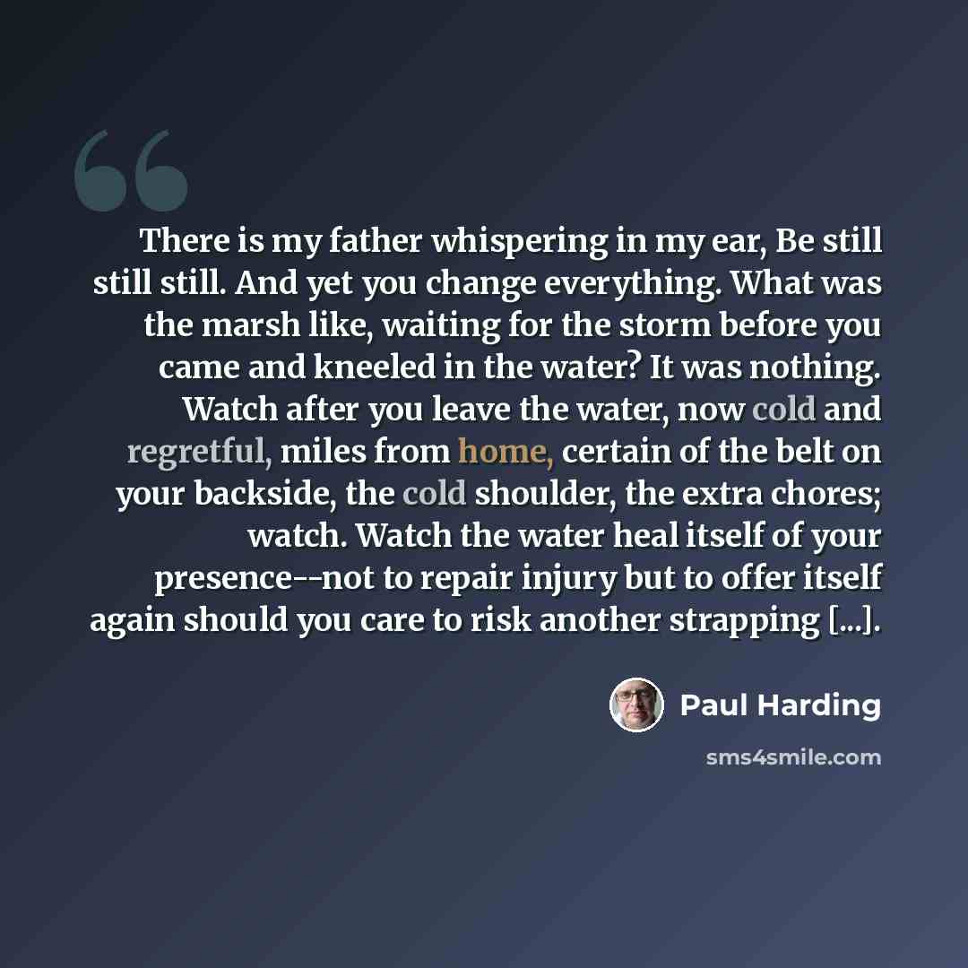 “There is my father whispering in my ear, Be still still still. And yet you change everything. What was the marsh like, waiting for the storm before you came and kneeled in the water? It was nothing. Watch after you leave the water, now cold and regretful, miles from home, certain of the belt on…” quote by Paul Harding