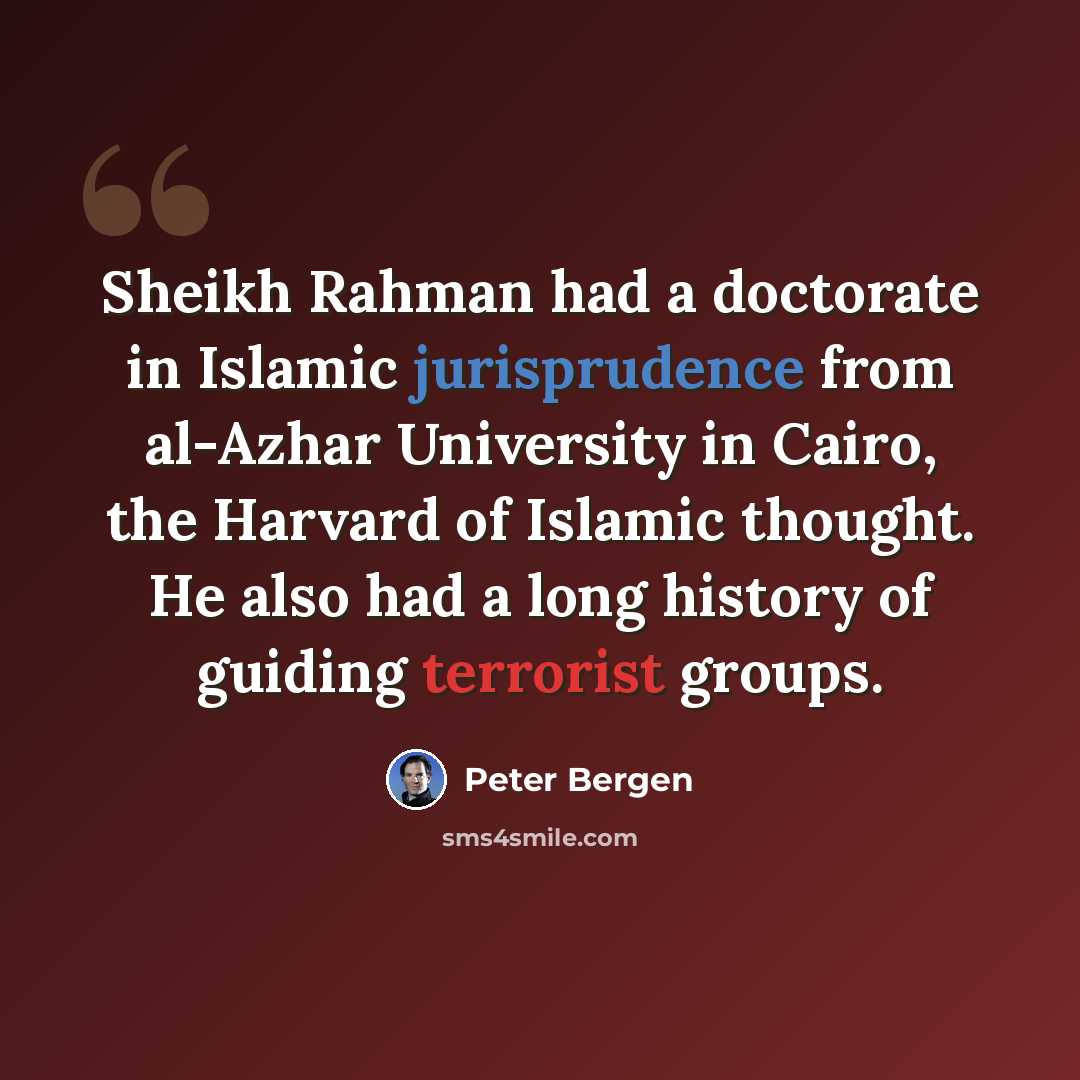 “Sheikh Rahman had a doctorate in Islamic jurisprudence from al-Azhar University in Cairo, the Harvard of Islamic thought. He also had a long history of guiding terrorist groups.” quote by Peter Bergen