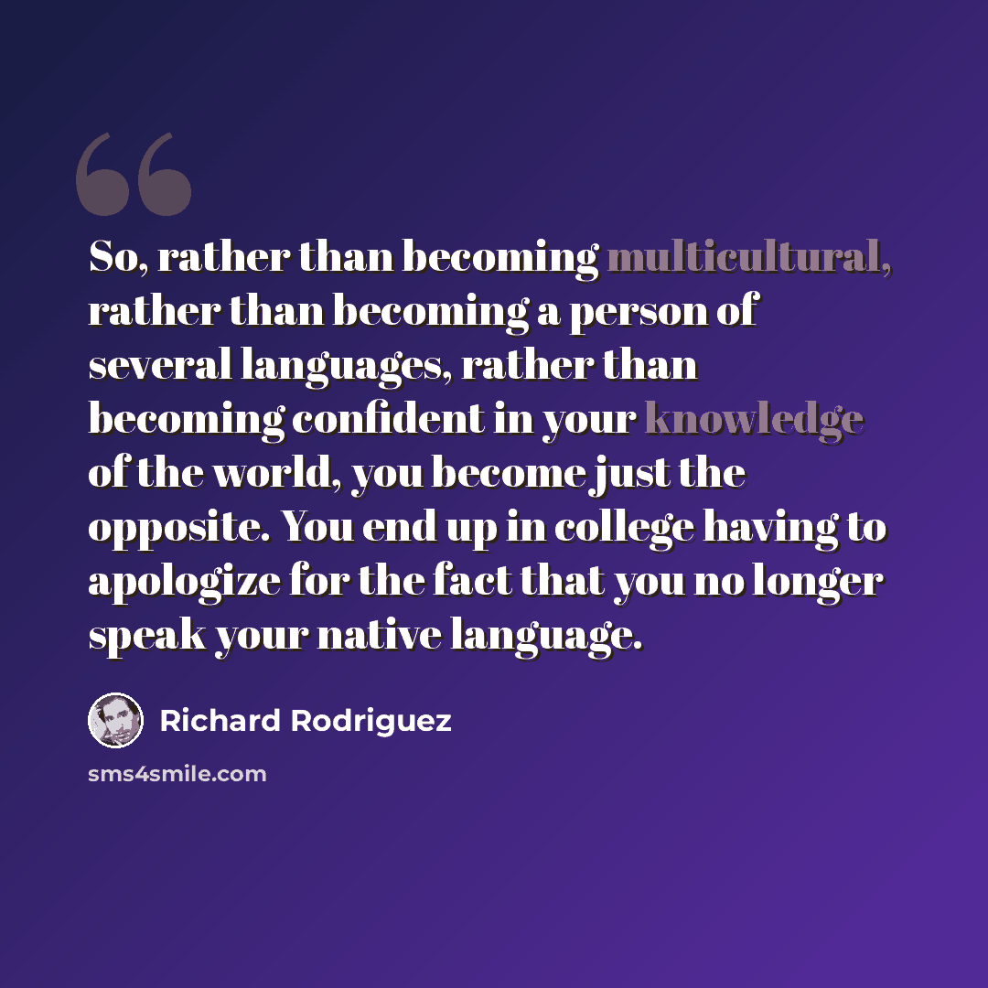 “So, rather than becoming multicultural, rather than becoming a person of several languages, rather than becoming confident in your knowledge of the world, you become just the opposite. You end up in college having to apologize for the fact that you no longer speak your native language.” quote by Richard Rodriguez