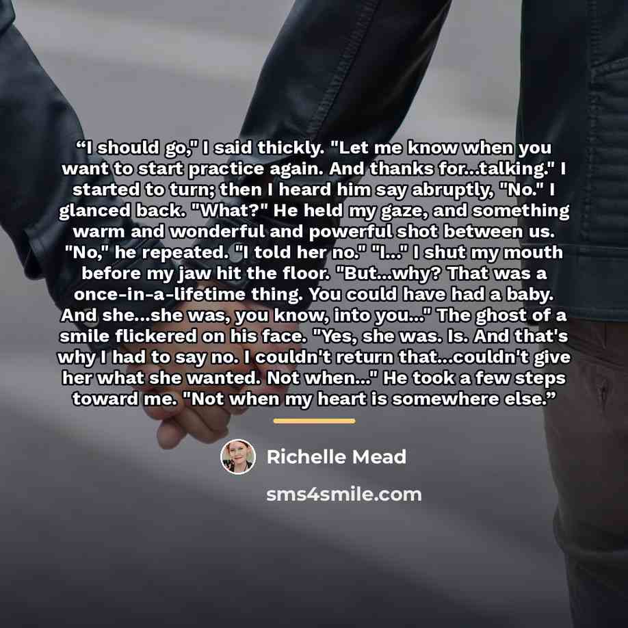 “I should go," I said thickly. "Let me know when you want to start practice again. And thanks for...talking." I started to turn; then I heard him say abruptly, "No." I glanced back. "What?" He held my gaze, and something warm and wonderful and powerful shot between us. "No," he repeated. "I told…” quote by Richelle Mead