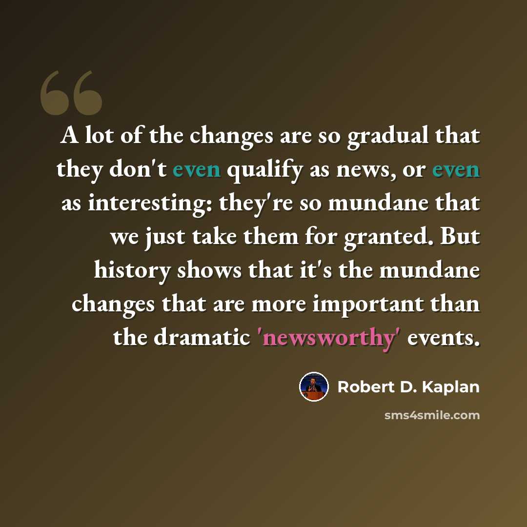 “A lot of the changes are so gradual that they don't even qualify as news, or even as interesting: they're so mundane that we just take them for granted. But history shows that it's the mundane changes that are more important than the dramatic 'newsworthy' events.” quote by Robert D. Kaplan