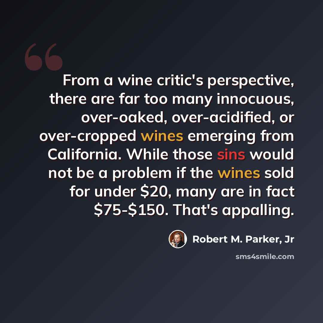 “From a wine critic's perspective, there are far too many innocuous, over-oaked, over-acidified, or over-cropped wines emerging from California. While those sins would not be a problem if the wines sold for under $20, many are in fact $75-$150. That's appalling.” quote by Robert M. Parker, Jr