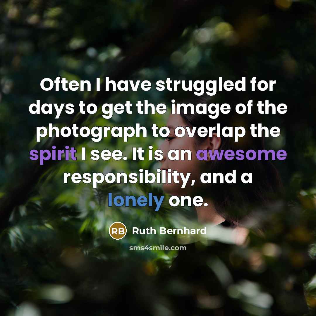 “Often I have struggled for days to get the image of the photograph to overlap the spirit I see. It is an awesome responsibility, and a lonely one.” quote by Ruth Bernhard